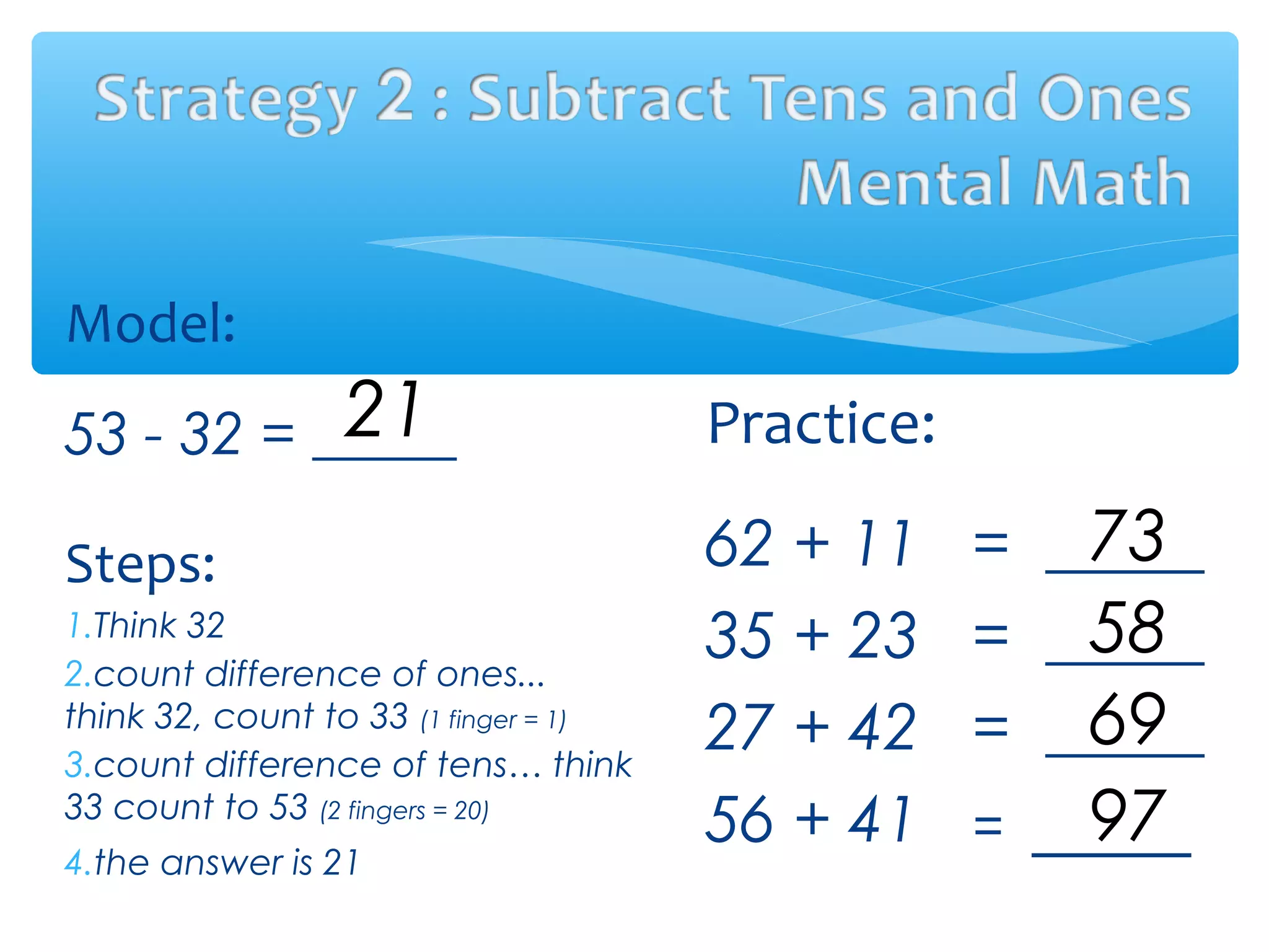Model:
53 - 32 =
Steps:
1.Think 32
2.count difference of ones...
think 32, count to 33 (1 finger = 1)
3.count difference of tens… think
33 count to 53 (2 fingers = 20)
4.the answer is 21
Practice:
62 + 11 = _____
35 + 23 = _____
27 + 42 = _____
56 + 41 = _____
21
73
58
69
97
 