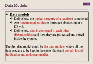 Data Models
26
 Data models
 Define how the logical structure of a database is modeled.
 Are fundamental entities to introduce abstraction in a
DBMS.
 Define how data is connected to each other
(Relationships) and how they are processed and stored
inside the system.
The first data model could be flat data-models, where all the
data used are to be kept in the same plane and contain lots of
duplication and update anomalies.
 