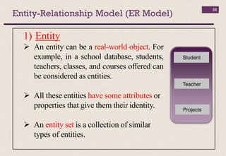 Entity-Relationship Model (ER Model)
28
1) Entity
 An entity can be a real-world object. For
example, in a school database, students,
teachers, classes, and courses offered can
be considered as entities.
 All these entities have some attributes or
properties that give them their identity.
 An entity set is a collection of similar
types of entities.
 