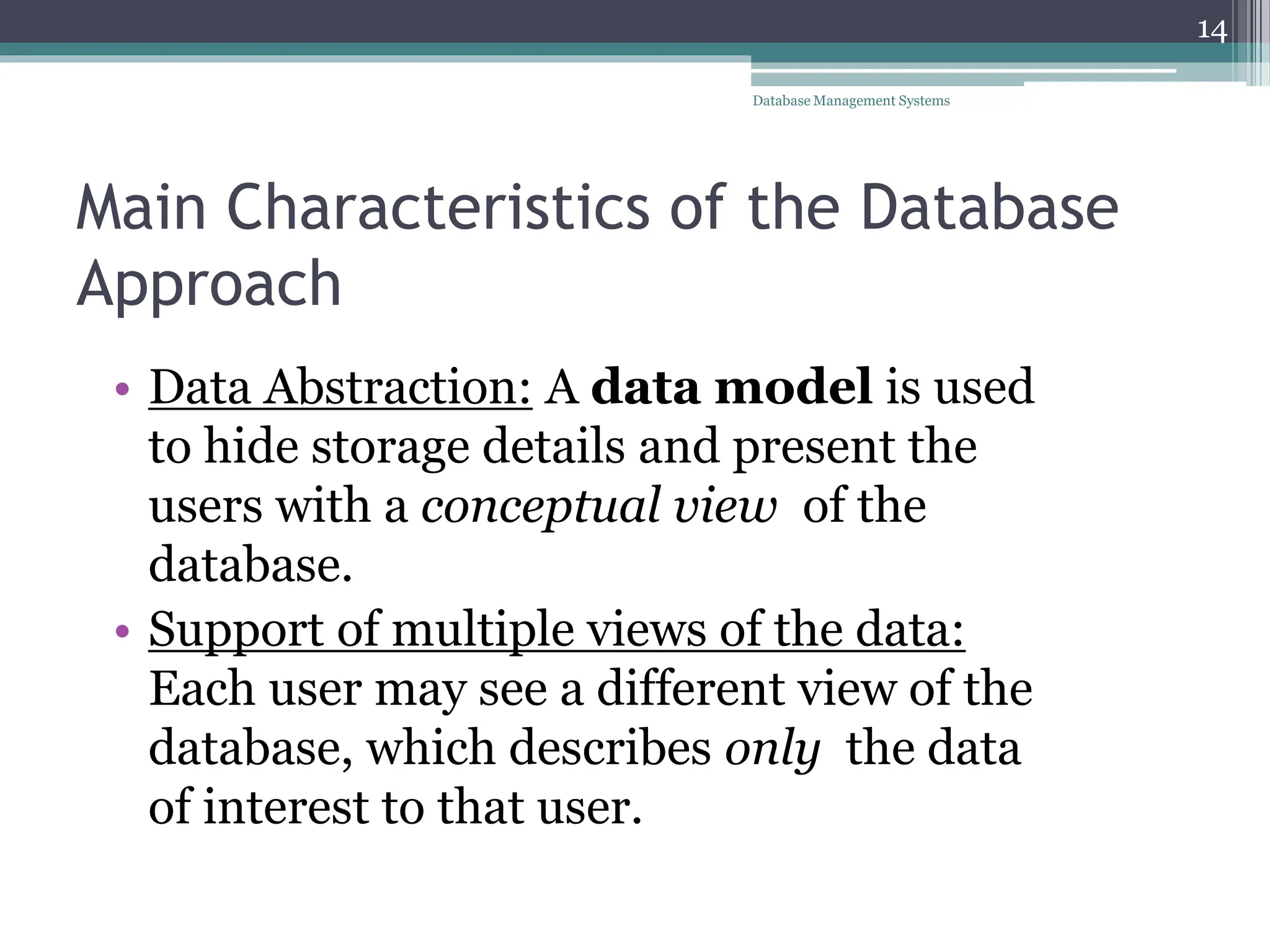 Main Characteristics of the Database
Approach
• Data Abstraction: A data model is used
to hide storage details and present the
users with a conceptual view of the
database.
• Support of multiple views of the data:
Each user may see a different view of the
database, which describes only the data
of interest to that user.
14
Database Management Systems
 