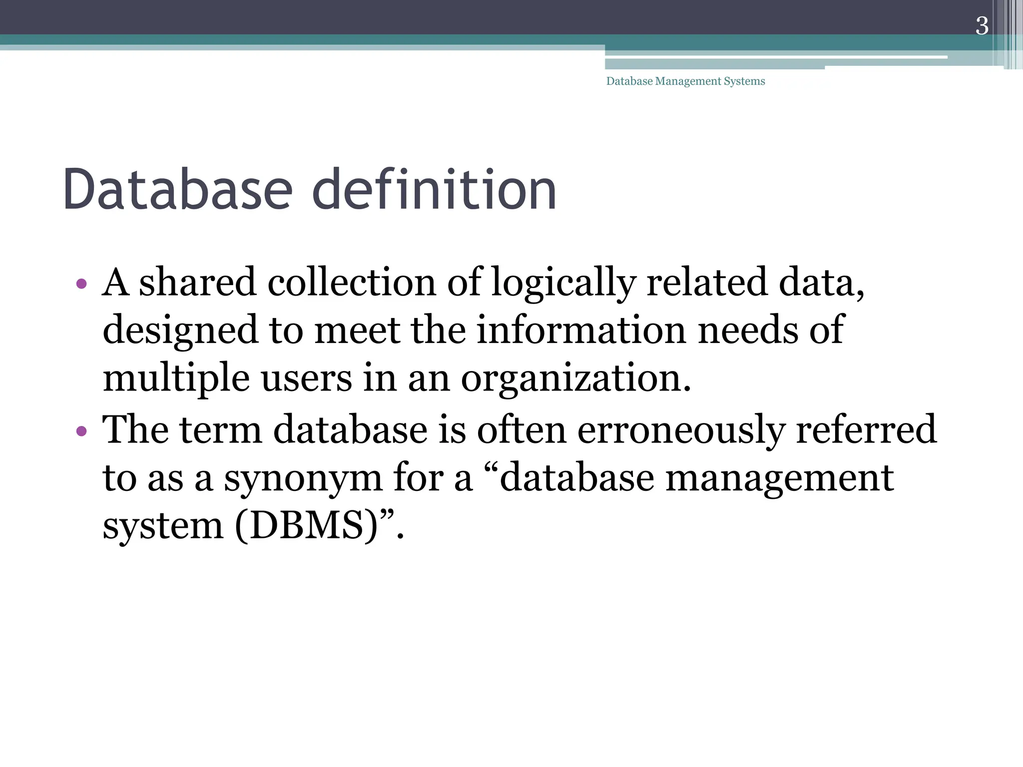 Database definition
• A shared collection of logically related data,
designed to meet the information needs of
multiple users in an organization.
• The term database is often erroneously referred
to as a synonym for a “database management
system (DBMS)”.
3
Database Management Systems
 
