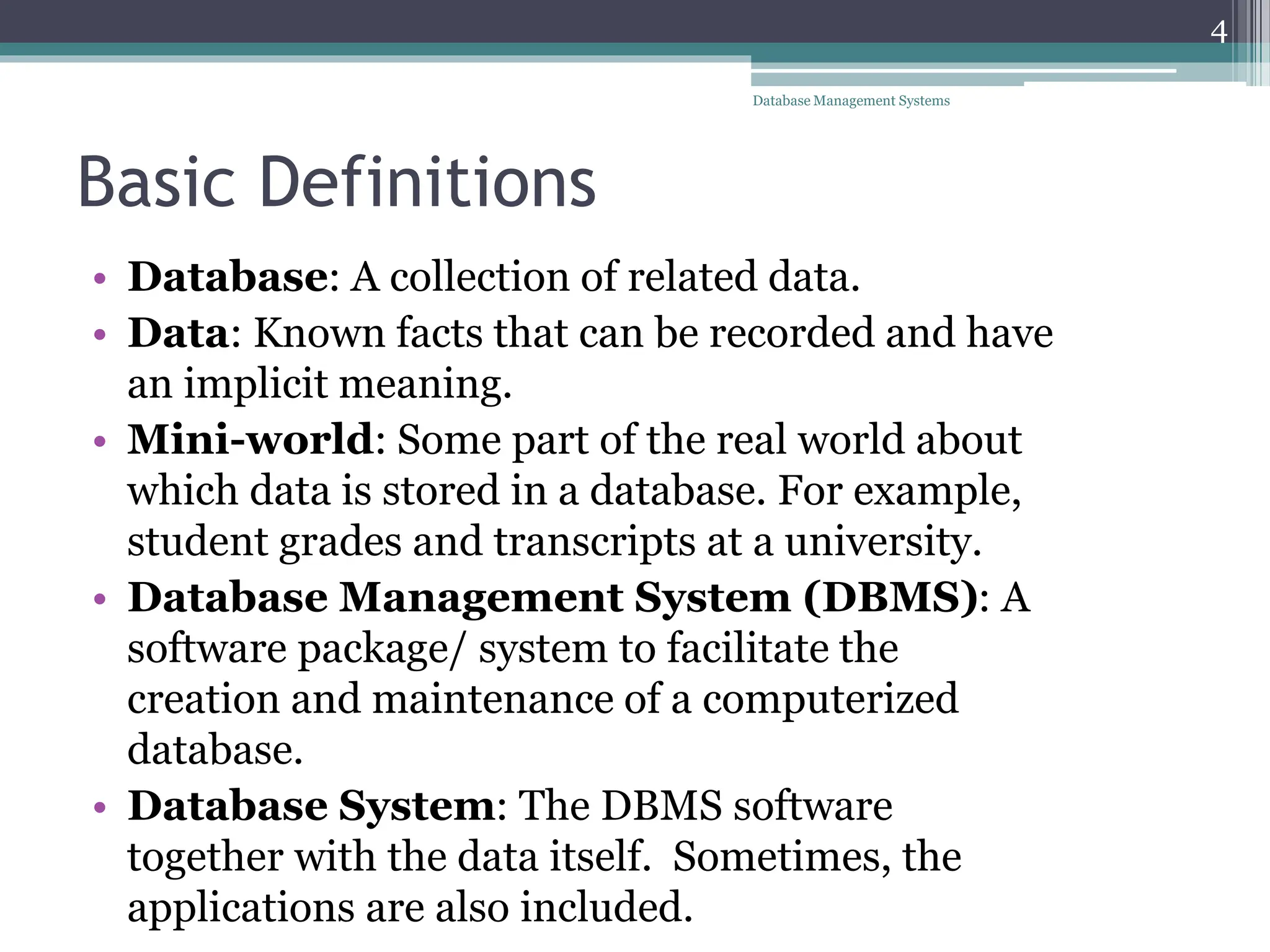 Basic Definitions
• Database: A collection of related data.
• Data: Known facts that can be recorded and have
an implicit meaning.
• Mini-world: Some part of the real world about
which data is stored in a database. For example,
student grades and transcripts at a university.
• Database Management System (DBMS): A
software package/ system to facilitate the
creation and maintenance of a computerized
database.
• Database System: The DBMS software
together with the data itself. Sometimes, the
applications are also included.
4
Database Management Systems
 