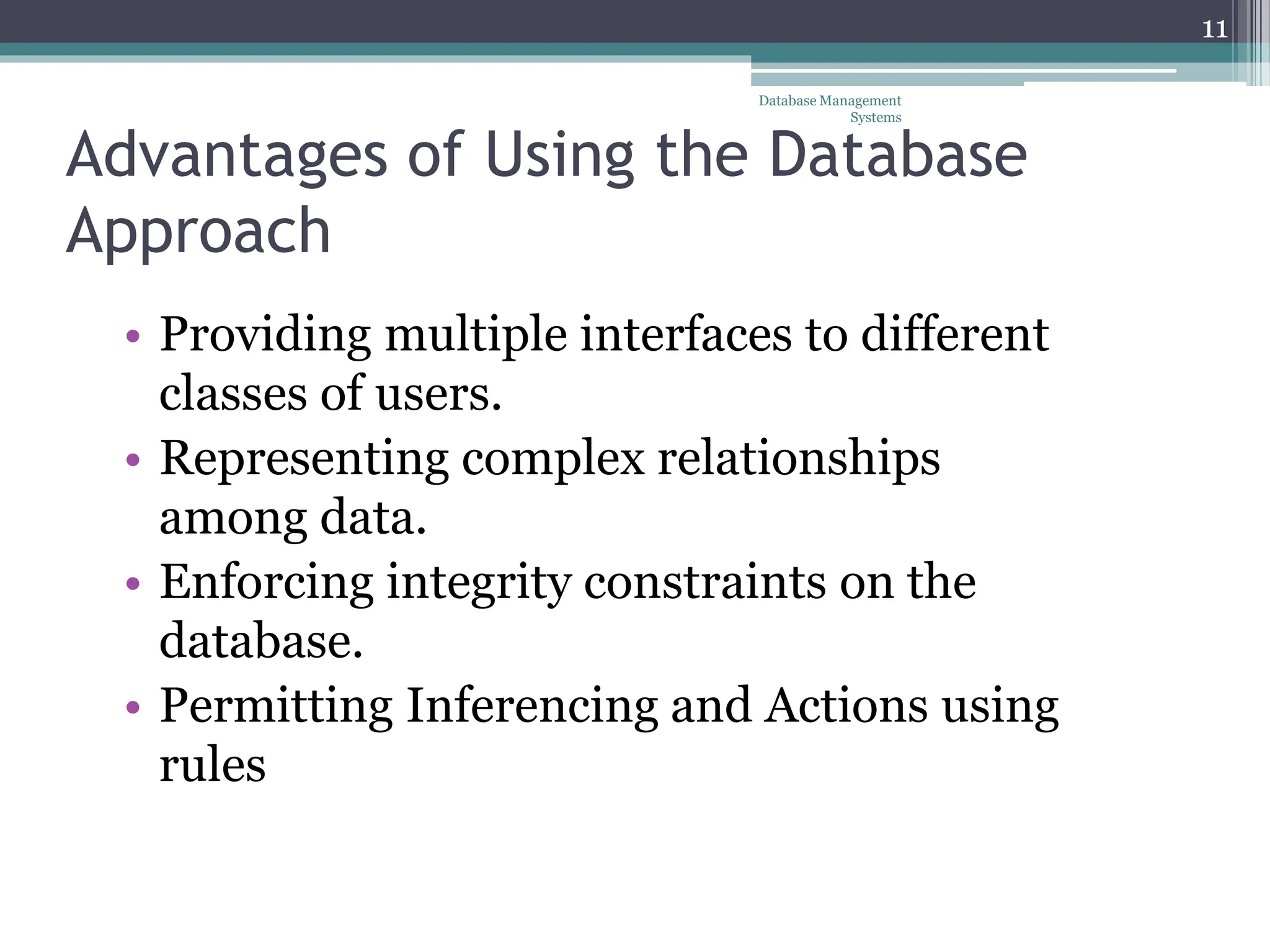 Advantages of Using the Database
Approach
• Providing multiple interfaces to different
classes of users.
• Representing complex relationships
among data.
• Enforcing integrity constraints on the
database.
• Permitting Inferencing and Actions using
rules
Database Management
Systems
11
 