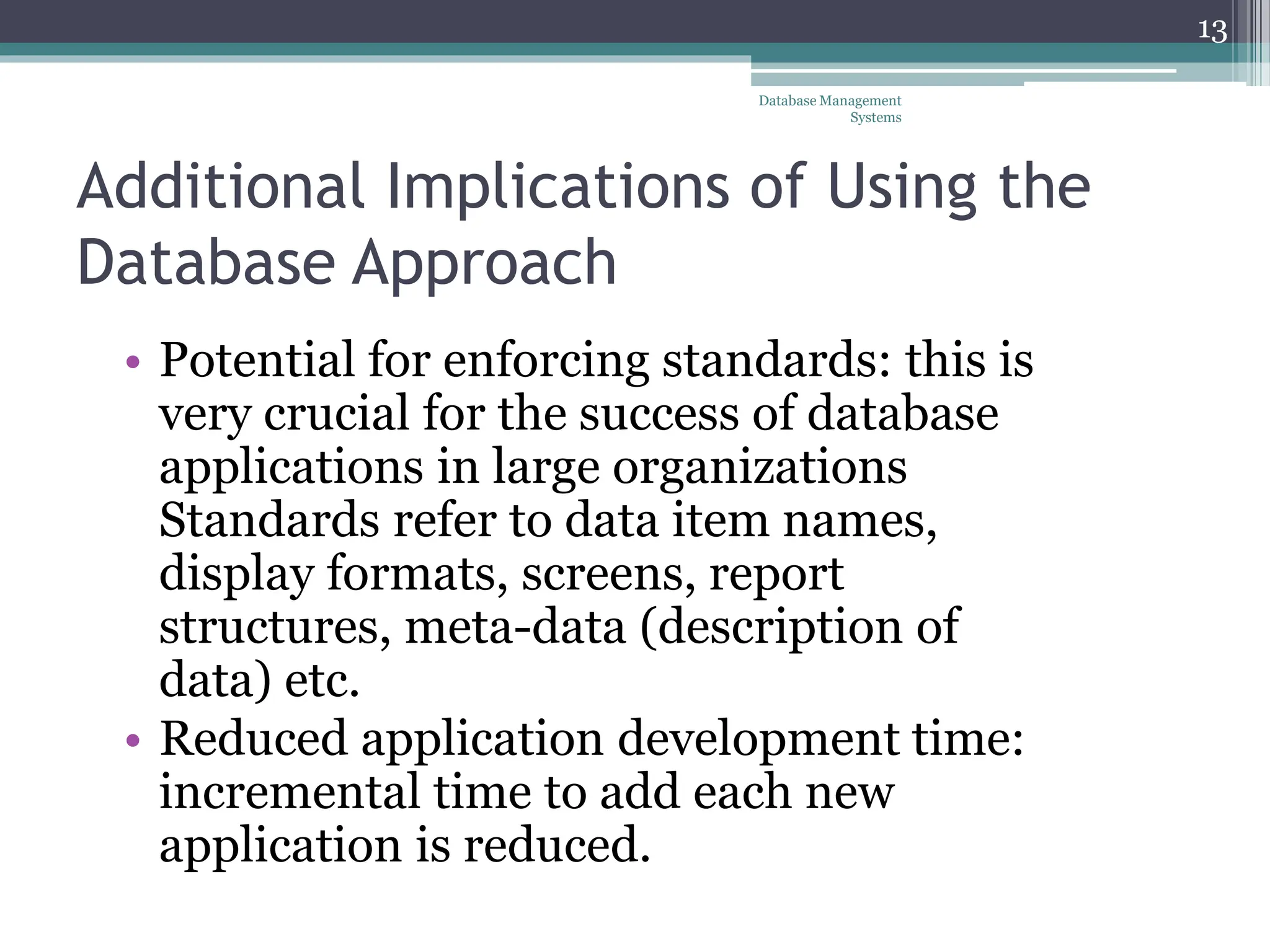 Additional Implications of Using the
Database Approach
• Potential for enforcing standards: this is
very crucial for the success of database
applications in large organizations
Standards refer to data item names,
display formats, screens, report
structures, meta-data (description of
data) etc.
• Reduced application development time:
incremental time to add each new
application is reduced.
Database Management
Systems
13
 