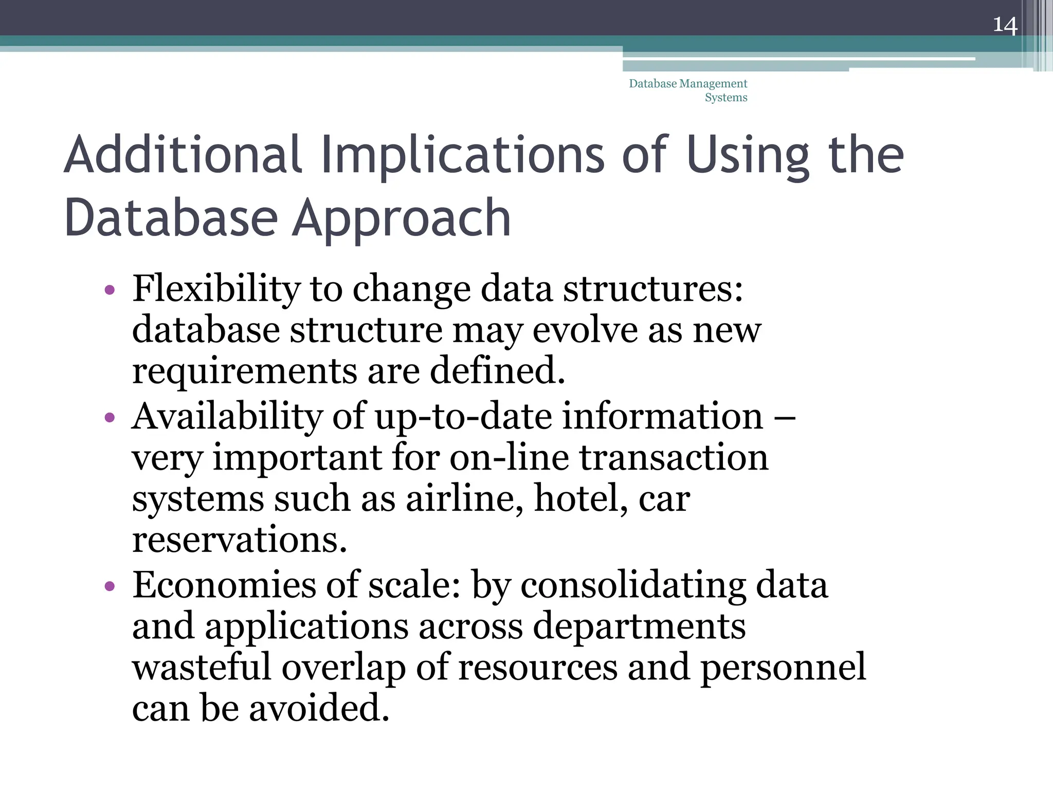 Additional Implications of Using the
Database Approach
• Flexibility to change data structures:
database structure may evolve as new
requirements are defined.
• Availability of up-to-date information –
very important for on-line transaction
systems such as airline, hotel, car
reservations.
• Economies of scale: by consolidating data
and applications across departments
wasteful overlap of resources and personnel
can be avoided.
Database Management
Systems
14
 