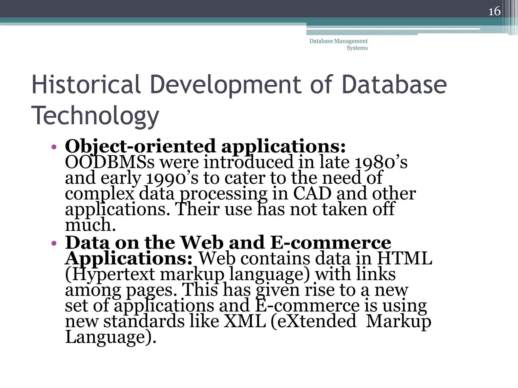 Historical Development of Database
Technology
• Object-oriented applications:
OODBMSs were introduced in late 1980’s
and early 1990’s to cater to the need of
complex data processing in CAD and other
applications. Their use has not taken off
much.
• Data on the Web and E-commerce
Applications: Web contains data in HTML
(Hypertext markup language) with links
among pages. This has given rise to a new
set of applications and E-commerce is using
new standards like XML (eXtended Markup
Language).
Database Management
Systems
16
 