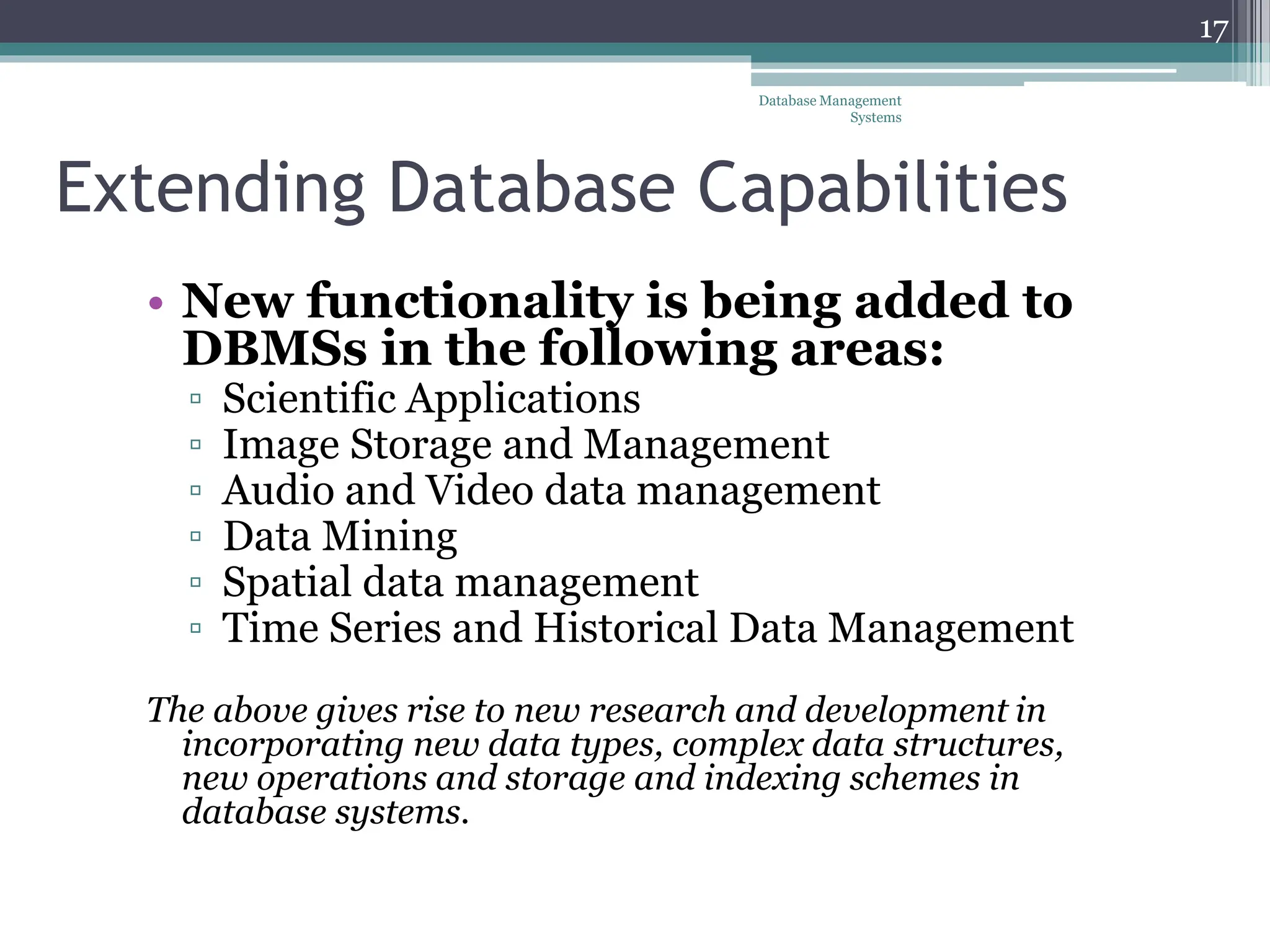Extending Database Capabilities
• New functionality is being added to
DBMSs in the following areas:
▫ Scientific Applications
▫ Image Storage and Management
▫ Audio and Video data management
▫ Data Mining
▫ Spatial data management
▫ Time Series and Historical Data Management
The above gives rise to new research and development in
incorporating new data types, complex data structures,
new operations and storage and indexing schemes in
database systems.
Database Management
Systems
17
 
