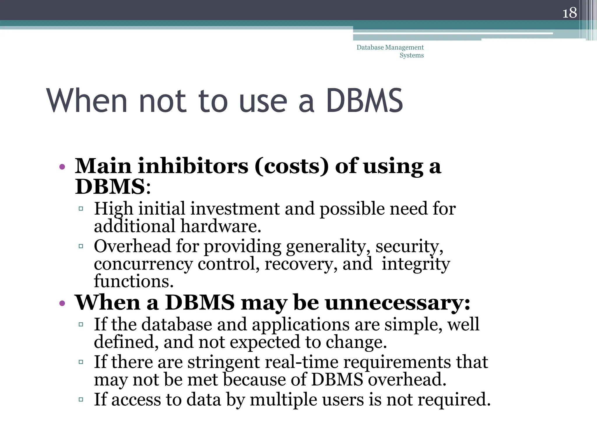 When not to use a DBMS
• Main inhibitors (costs) of using a
DBMS:
▫ High initial investment and possible need for
additional hardware.
▫ Overhead for providing generality, security,
concurrency control, recovery, and integrity
functions.
• When a DBMS may be unnecessary:
▫ If the database and applications are simple, well
defined, and not expected to change.
▫ If there are stringent real-time requirements that
may not be met because of DBMS overhead.
▫ If access to data by multiple users is not required.
Database Management
Systems
18
 