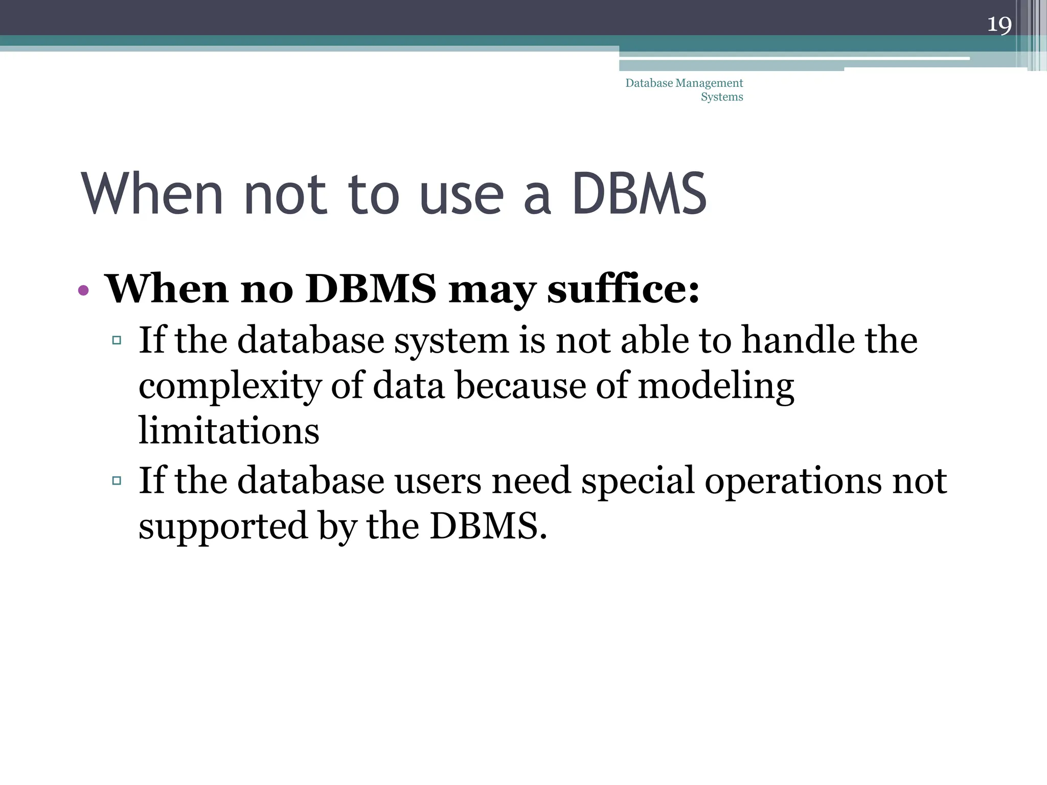 When not to use a DBMS
• When no DBMS may suffice:
▫ If the database system is not able to handle the
complexity of data because of modeling
limitations
▫ If the database users need special operations not
supported by the DBMS.
Database Management
Systems
19
 