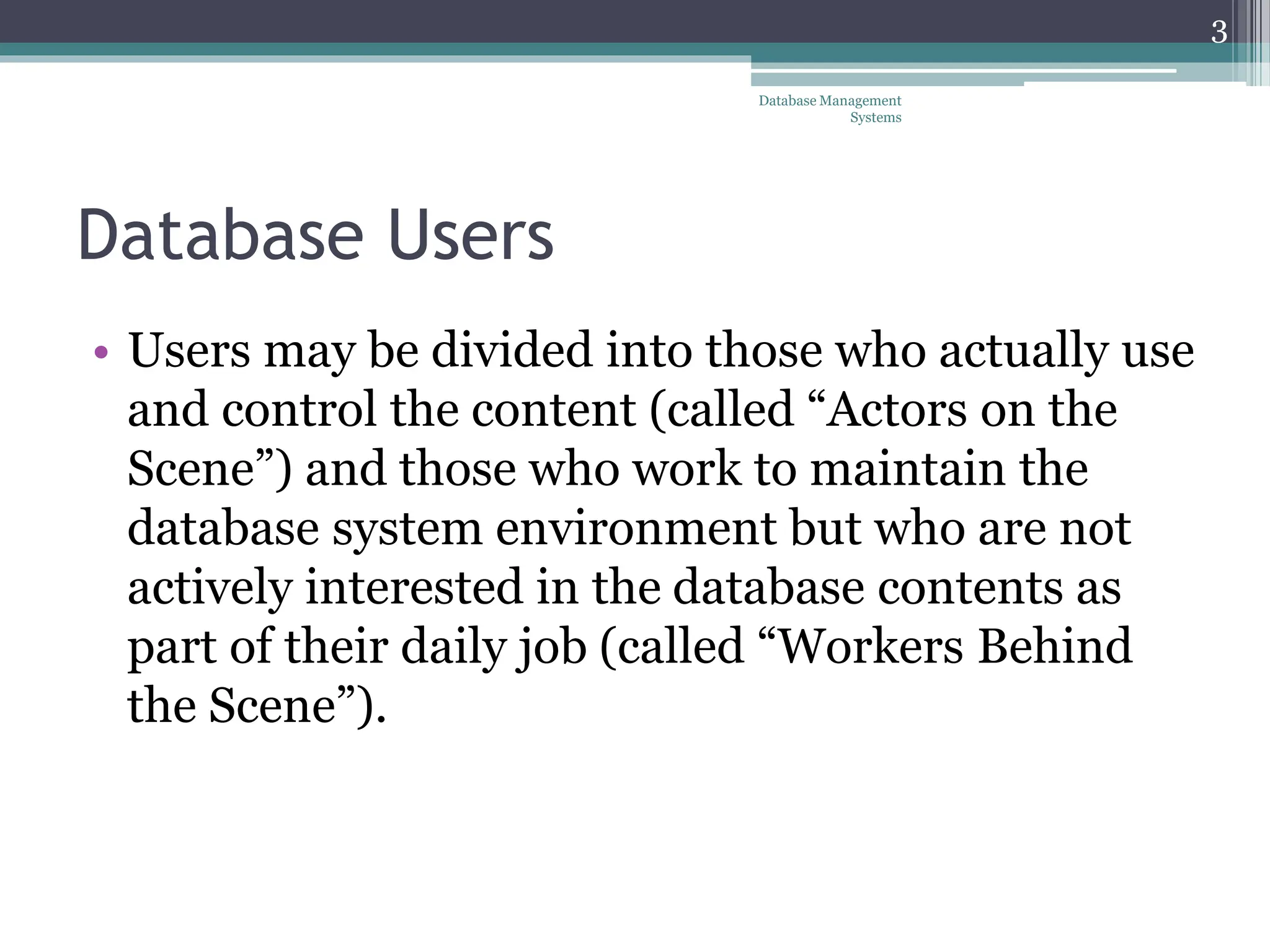 Database Users
• Users may be divided into those who actually use
and control the content (called “Actors on the
Scene”) and those who work to maintain the
database system environment but who are not
actively interested in the database contents as
part of their daily job (called “Workers Behind
the Scene”).
Database Management
Systems
3
 