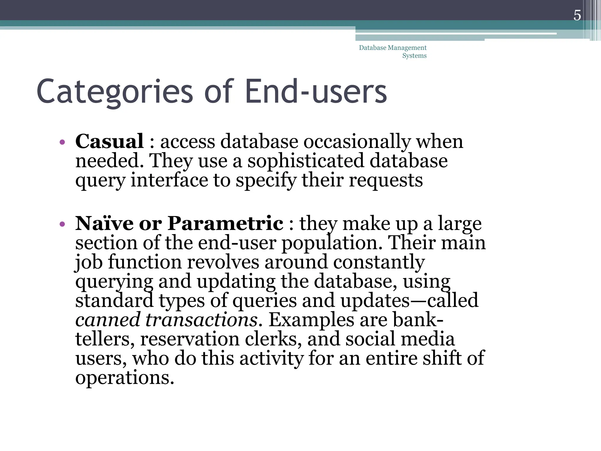 Categories of End-users
• Casual : access database occasionally when
needed. They use a sophisticated database
query interface to specify their requests
• Naïve or Parametric : they make up a large
section of the end-user population. Their main
job function revolves around constantly
querying and updating the database, using
standard types of queries and updates—called
canned transactions. Examples are bank-
tellers, reservation clerks, and social media
users, who do this activity for an entire shift of
operations.
Database Management
Systems
5
 