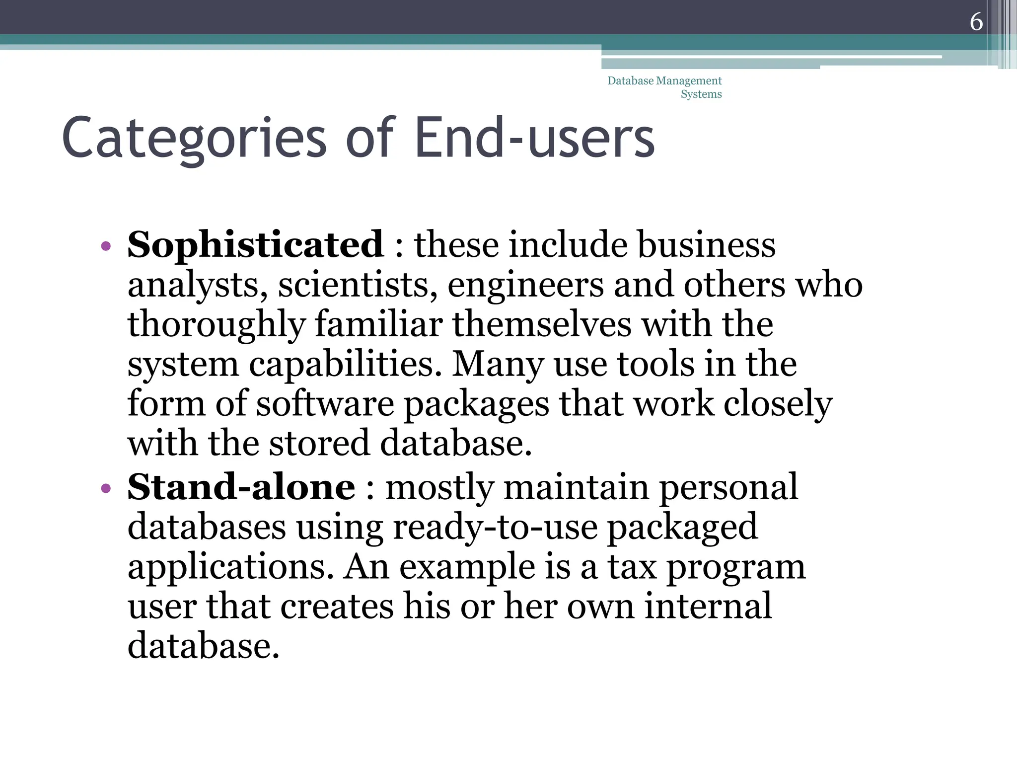 Categories of End-users
• Sophisticated : these include business
analysts, scientists, engineers and others who
thoroughly familiar themselves with the
system capabilities. Many use tools in the
form of software packages that work closely
with the stored database.
• Stand-alone : mostly maintain personal
databases using ready-to-use packaged
applications. An example is a tax program
user that creates his or her own internal
database.
Database Management
Systems
6
 