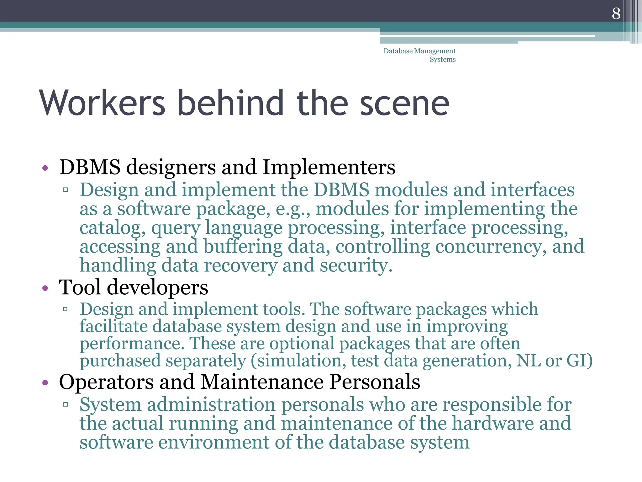 Workers behind the scene
• DBMS designers and Implementers
▫ Design and implement the DBMS modules and interfaces
as a software package, e.g., modules for implementing the
catalog, query language processing, interface processing,
accessing and buffering data, controlling concurrency, and
handling data recovery and security.
• Tool developers
▫ Design and implement tools. The software packages which
facilitate database system design and use in improving
performance. These are optional packages that are often
purchased separately (simulation, test data generation, NL or GI)
• Operators and Maintenance Personals
▫ System administration personals who are responsible for
the actual running and maintenance of the hardware and
software environment of the database system
Database Management
Systems
8
 