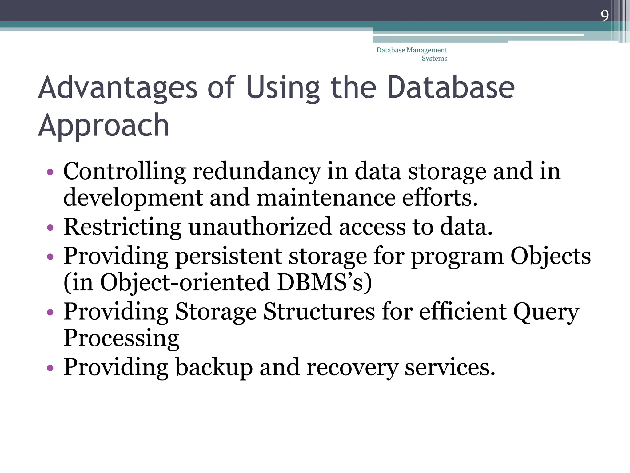 Advantages of Using the Database
Approach
• Controlling redundancy in data storage and in
development and maintenance efforts.
• Restricting unauthorized access to data.
• Providing persistent storage for program Objects
(in Object-oriented DBMS’s)
• Providing Storage Structures for efficient Query
Processing
• Providing backup and recovery services.
Database Management
Systems
9
 