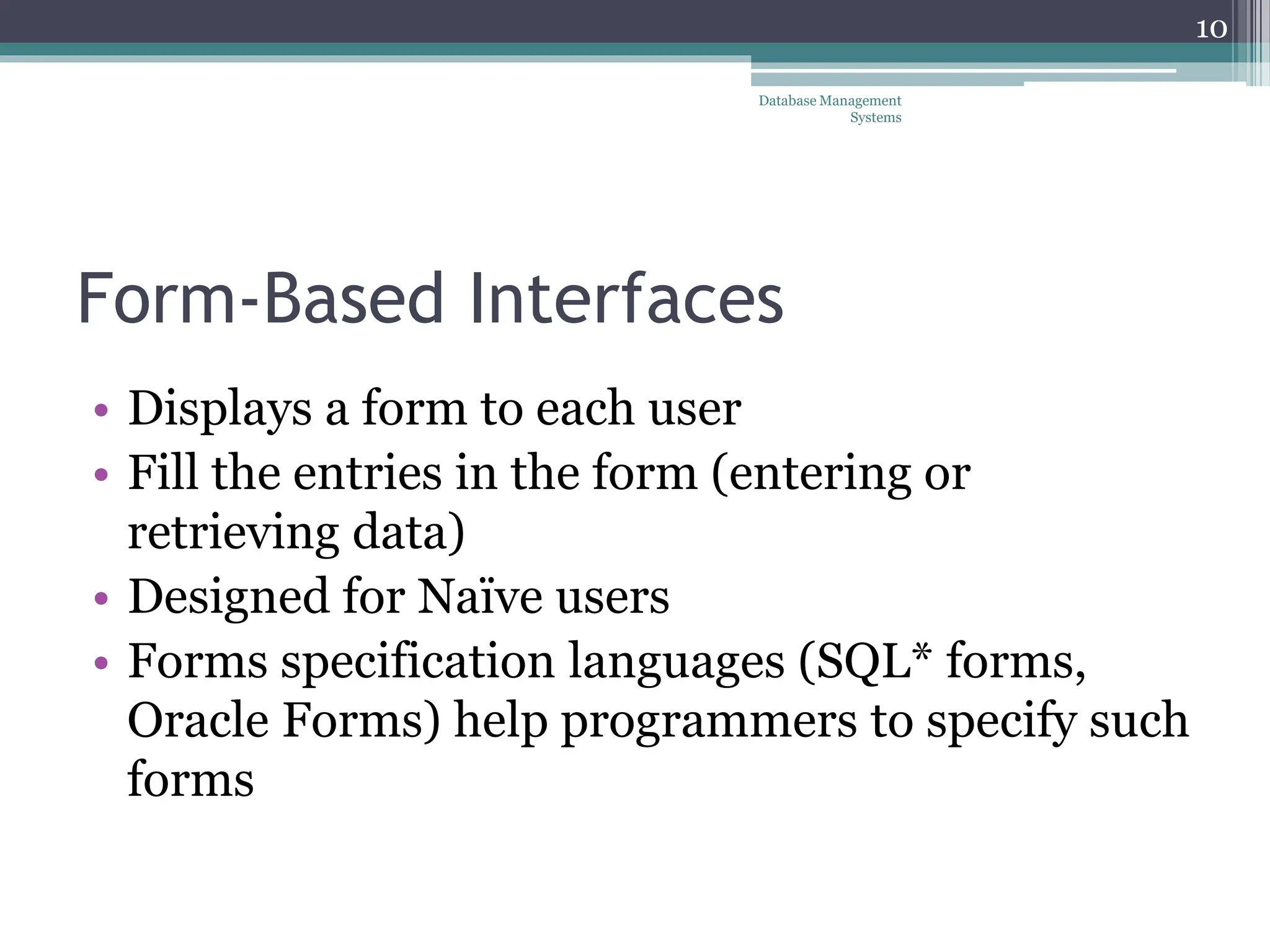 Form-Based Interfaces
• Displays a form to each user
• Fill the entries in the form (entering or
retrieving data)
• Designed for Naïve users
• Forms specification languages (SQL* forms,
Oracle Forms) help programmers to specify such
forms
10
Database Management
Systems
 