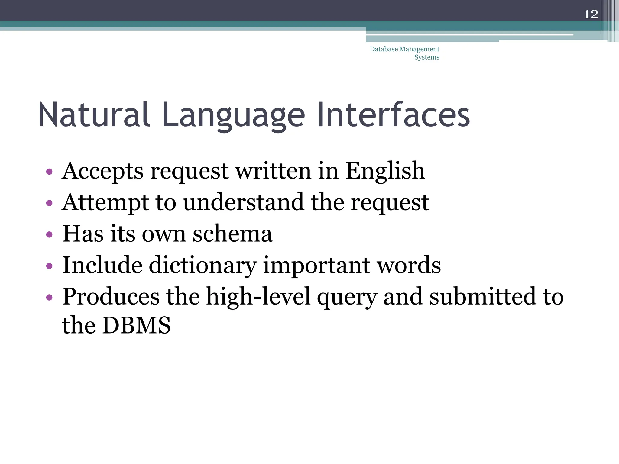 Natural Language Interfaces
• Accepts request written in English
• Attempt to understand the request
• Has its own schema
• Include dictionary important words
• Produces the high-level query and submitted to
the DBMS
12
Database Management
Systems
 