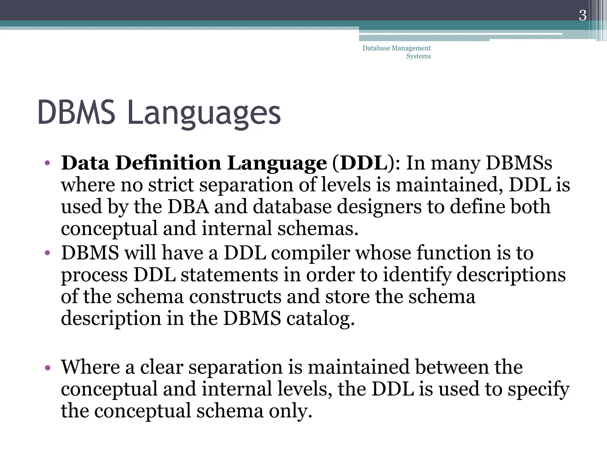 DBMS Languages
• Data Definition Language (DDL): In many DBMSs
where no strict separation of levels is maintained, DDL is
used by the DBA and database designers to define both
conceptual and internal schemas.
• DBMS will have a DDL compiler whose function is to
process DDL statements in order to identify descriptions
of the schema constructs and store the schema
description in the DBMS catalog.
• Where a clear separation is maintained between the
conceptual and internal levels, the DDL is used to specify
the conceptual schema only.
3
Database Management
Systems
 