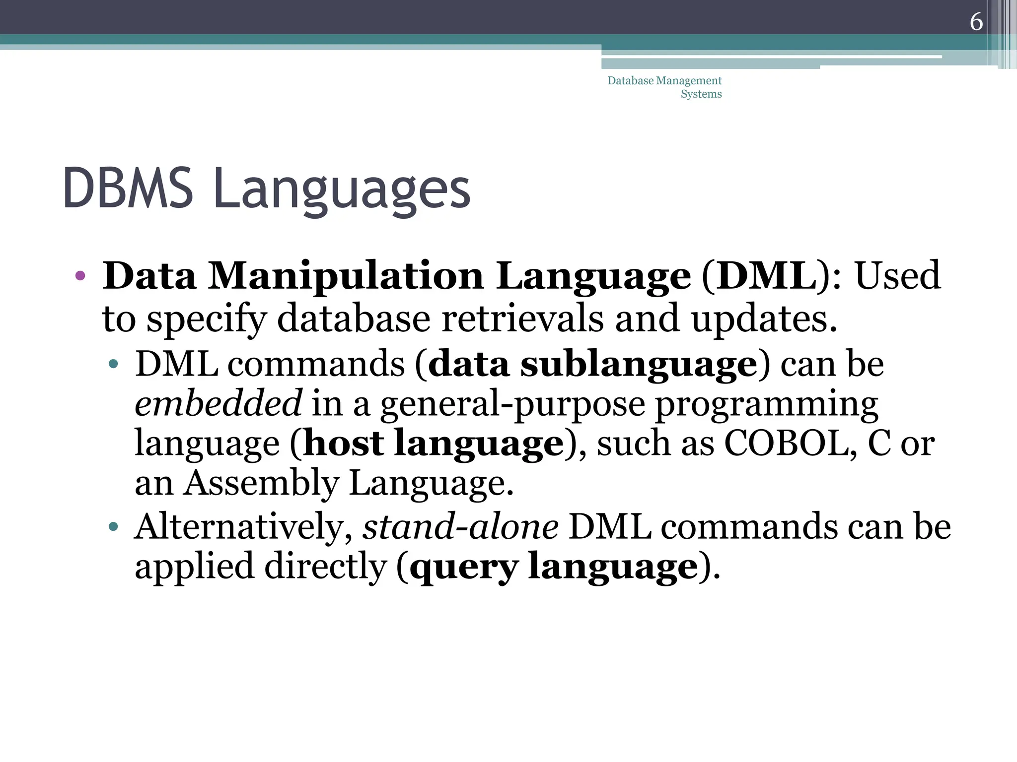 DBMS Languages
• Data Manipulation Language (DML): Used
to specify database retrievals and updates.
• DML commands (data sublanguage) can be
embedded in a general-purpose programming
language (host language), such as COBOL, C or
an Assembly Language.
• Alternatively, stand-alone DML commands can be
applied directly (query language).
6
Database Management
Systems
 