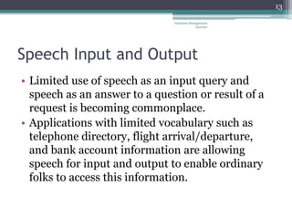Speech Input and Output
• Limited use of speech as an input query and
speech as an answer to a question or result of a
request is becoming commonplace.
• Applications with limited vocabulary such as
telephone directory, flight arrival/departure,
and bank account information are allowing
speech for input and output to enable ordinary
folks to access this information.
13
Database Management
Systems
 