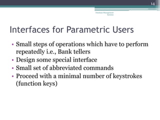 Interfaces for Parametric Users
• Small steps of operations which have to perform
repeatedly i.e., Bank tellers
• Design some special interface
• Small set of abbreviated commands
• Proceed with a minimal number of keystrokes
(function keys)
14
Database Management
Systems
 