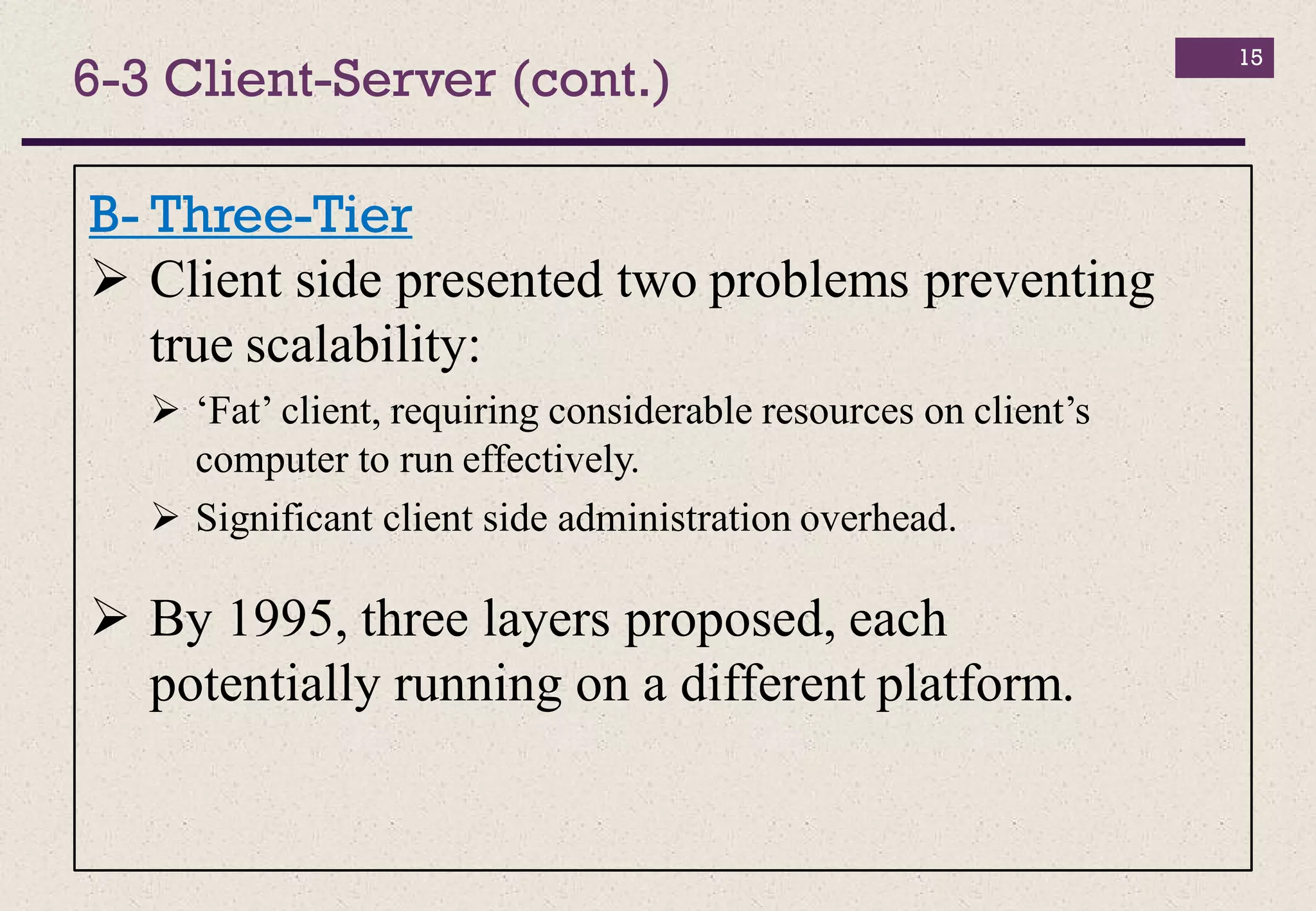 15
B- Three-Tier
 Client side presented two problems preventing
true scalability:
 ‘Fat’ client, requiring considerable resources on client’s
computer to run effectively.
 Significant client side administration overhead.
 By 1995, three layers proposed, each
potentially running on a different platform.
6-3 Client-Server (cont.)
 