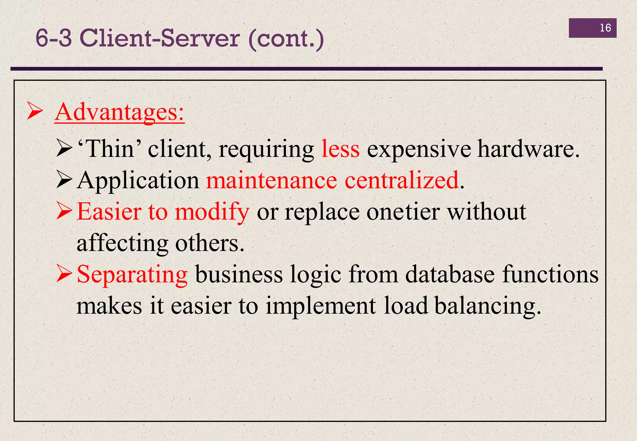16
 Advantages:
‘Thin’ client, requiring less expensive hardware.
Application maintenance centralized.
Easier to modify or replace onetier without
affecting others.
Separating business logic from database functions
makes it easier to implement load balancing.
6-3 Client-Server (cont.)
 