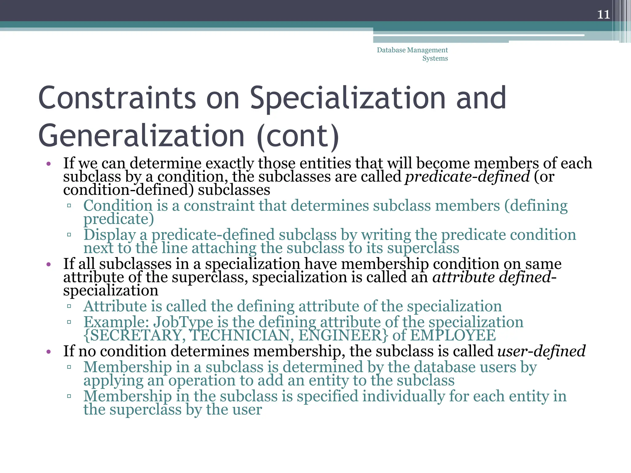 Constraints on Specialization and
Generalization (cont)
• If we can determine exactly those entities that will become members of each
subclass by a condition, the subclasses are called predicate-defined (or
condition-defined) subclasses
▫ Condition is a constraint that determines subclass members (defining
predicate)
▫ Display a predicate-defined subclass by writing the predicate condition
next to the line attaching the subclass to its superclass
• If all subclasses in a specialization have membership condition on same
attribute of the superclass, specialization is called an attribute defined-
specialization
▫ Attribute is called the defining attribute of the specialization
▫ Example: JobType is the defining attribute of the specialization
{SECRETARY, TECHNICIAN, ENGINEER} of EMPLOYEE
• If no condition determines membership, the subclass is called user-defined
▫ Membership in a subclass is determined by the database users by
applying an operation to add an entity to the subclass
▫ Membership in the subclass is specified individually for each entity in
the superclass by the user
11
Database Management
Systems
 