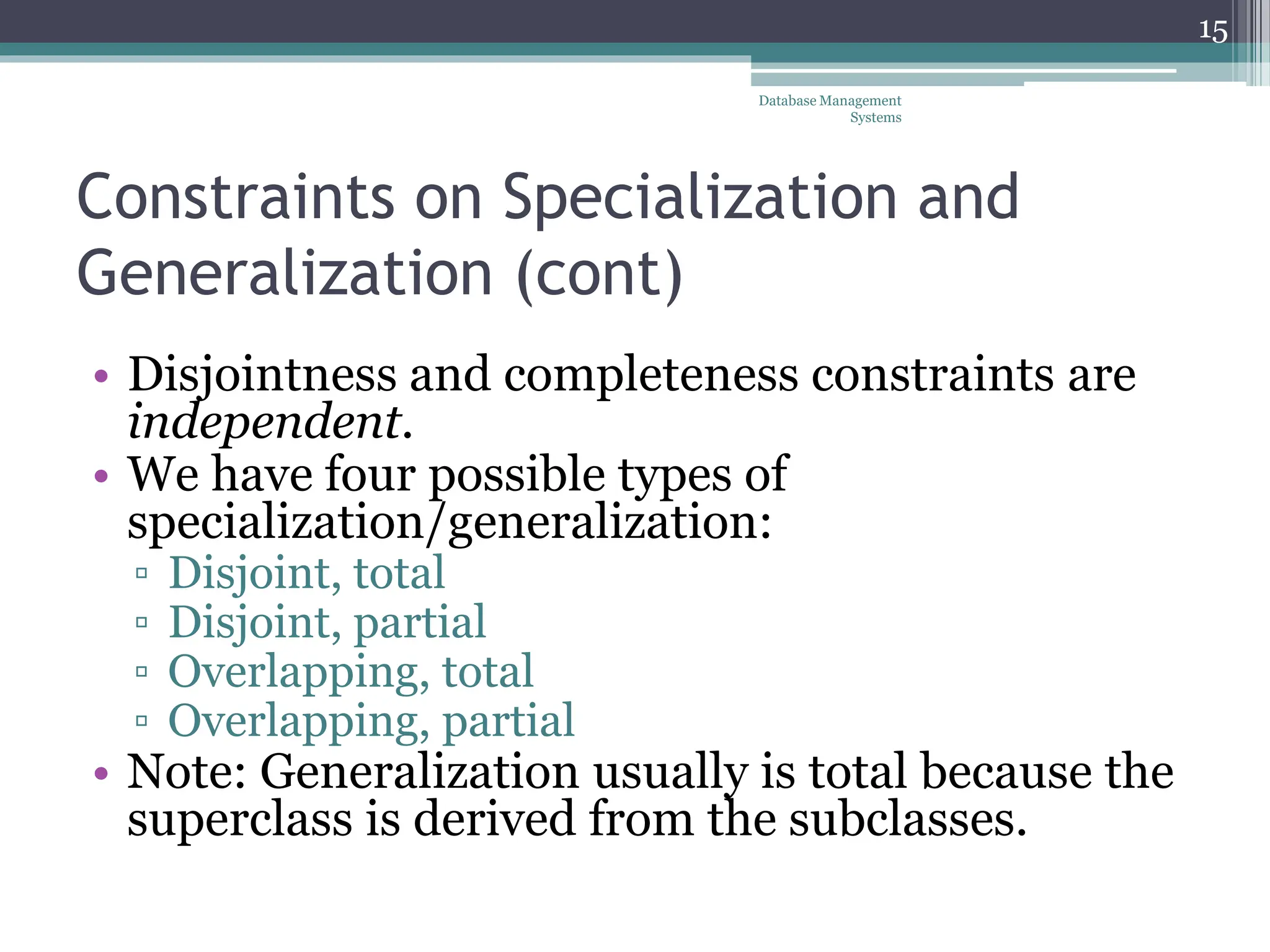 Constraints on Specialization and
Generalization (cont)
• Disjointness and completeness constraints are
independent.
• We have four possible types of
specialization/generalization:
▫ Disjoint, total
▫ Disjoint, partial
▫ Overlapping, total
▫ Overlapping, partial
• Note: Generalization usually is total because the
superclass is derived from the subclasses.
15
Database Management
Systems
 