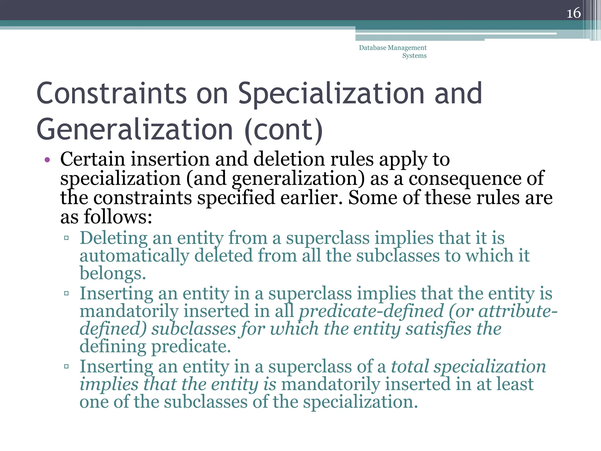 Constraints on Specialization and
Generalization (cont)
• Certain insertion and deletion rules apply to
specialization (and generalization) as a consequence of
the constraints specified earlier. Some of these rules are
as follows:
▫ Deleting an entity from a superclass implies that it is
automatically deleted from all the subclasses to which it
belongs.
▫ Inserting an entity in a superclass implies that the entity is
mandatorily inserted in all predicate-defined (or attribute-
defined) subclasses for which the entity satisfies the
defining predicate.
▫ Inserting an entity in a superclass of a total specialization
implies that the entity is mandatorily inserted in at least
one of the subclasses of the specialization.
Database Management
Systems
16
 