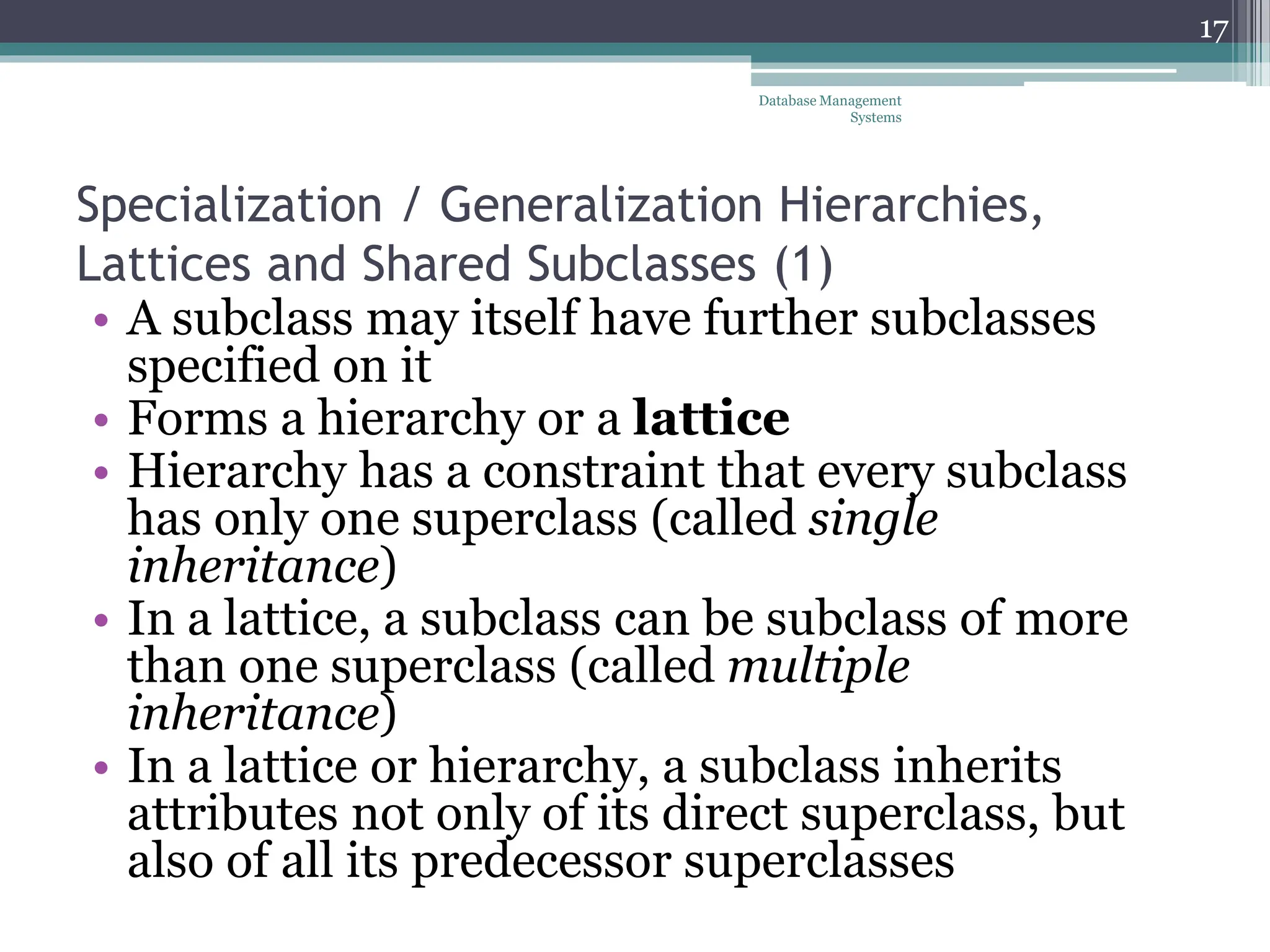 Specialization / Generalization Hierarchies,
Lattices and Shared Subclasses (1)
• A subclass may itself have further subclasses
specified on it
• Forms a hierarchy or a lattice
• Hierarchy has a constraint that every subclass
has only one superclass (called single
inheritance)
• In a lattice, a subclass can be subclass of more
than one superclass (called multiple
inheritance)
• In a lattice or hierarchy, a subclass inherits
attributes not only of its direct superclass, but
also of all its predecessor superclasses
17
Database Management
Systems
 