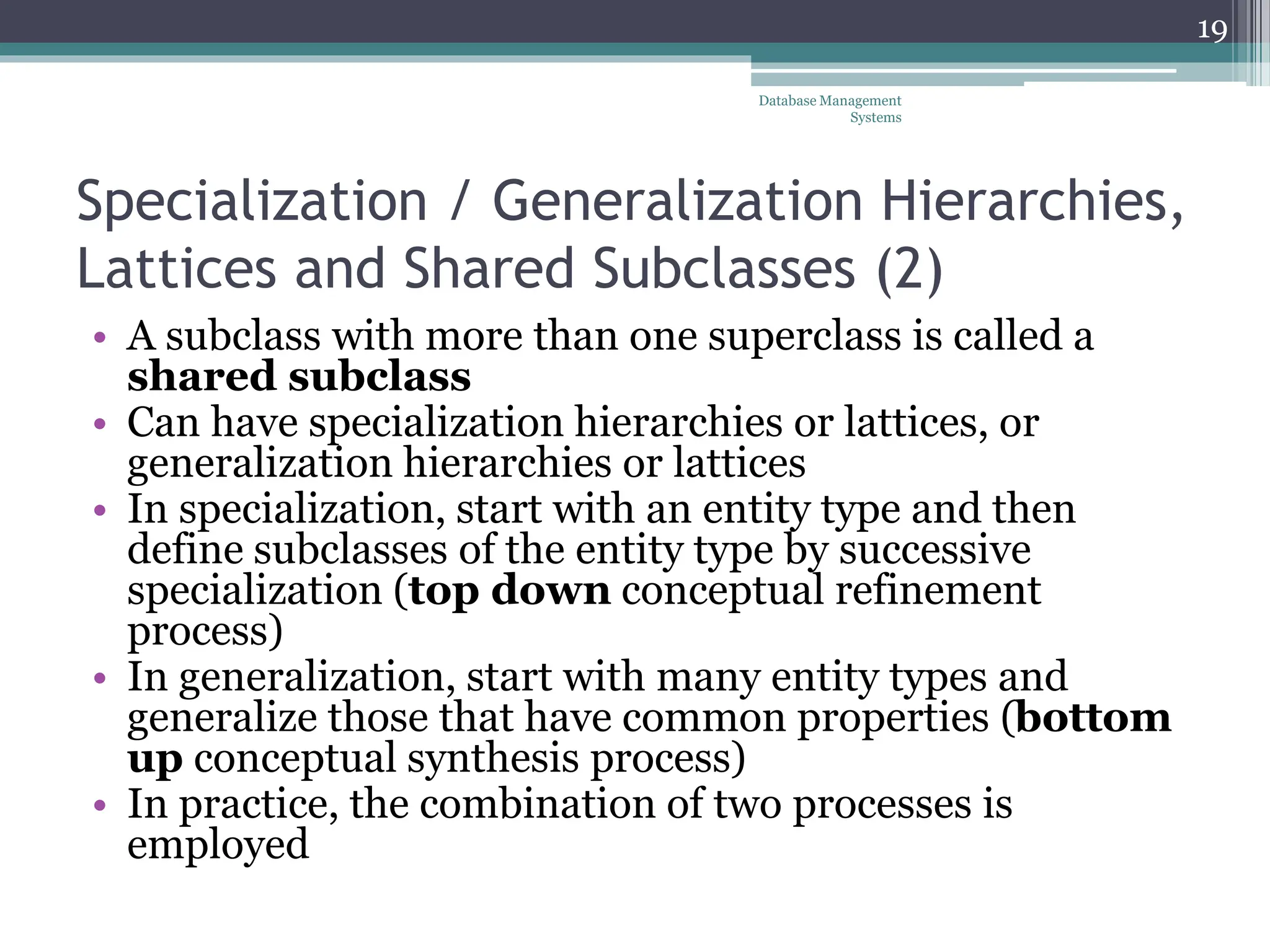 Specialization / Generalization Hierarchies,
Lattices and Shared Subclasses (2)
• A subclass with more than one superclass is called a
shared subclass
• Can have specialization hierarchies or lattices, or
generalization hierarchies or lattices
• In specialization, start with an entity type and then
define subclasses of the entity type by successive
specialization (top down conceptual refinement
process)
• In generalization, start with many entity types and
generalize those that have common properties (bottom
up conceptual synthesis process)
• In practice, the combination of two processes is
employed
19
Database Management
Systems
 