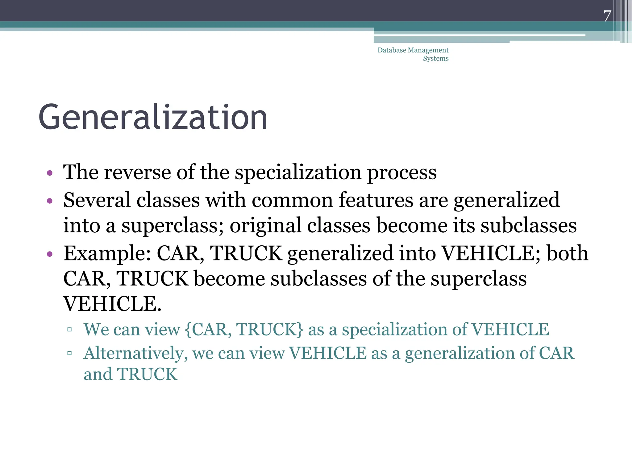 Generalization
• The reverse of the specialization process
• Several classes with common features are generalized
into a superclass; original classes become its subclasses
• Example: CAR, TRUCK generalized into VEHICLE; both
CAR, TRUCK become subclasses of the superclass
VEHICLE.
▫ We can view {CAR, TRUCK} as a specialization of VEHICLE
▫ Alternatively, we can view VEHICLE as a generalization of CAR
and TRUCK
7
Database Management
Systems
 