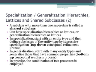 Specialization / Generalization Hierarchies,
Lattices and Shared Subclasses (2)
• A subclass with more than one superclass is called a
shared subclass
• Can have specialization hierarchies or lattices, or
generalization hierarchies or lattices
• In specialization, start with an entity type and then
define subclasses of the entity type by successive
specialization (top down conceptual refinement
process)
• In generalization, start with many entity types and
generalize those that have common properties (bottom
up conceptual synthesis process)
• In practice, the combination of two processes is
employed
19
Database Management
Systems
 