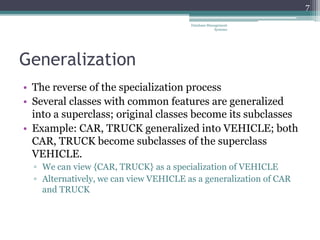 Generalization
• The reverse of the specialization process
• Several classes with common features are generalized
into a superclass; original classes become its subclasses
• Example: CAR, TRUCK generalized into VEHICLE; both
CAR, TRUCK become subclasses of the superclass
VEHICLE.
▫ We can view {CAR, TRUCK} as a specialization of VEHICLE
▫ Alternatively, we can view VEHICLE as a generalization of CAR
and TRUCK
7
Database Management
Systems
 