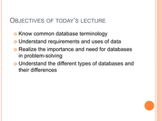 OBJECTIVES OF TODAY’S LECTURE
 Know common database terminology
 Understand requirements and uses of data
 Realize the importance and need for databases
in problem-solving
 Understand the different types of databases and
their differences
 