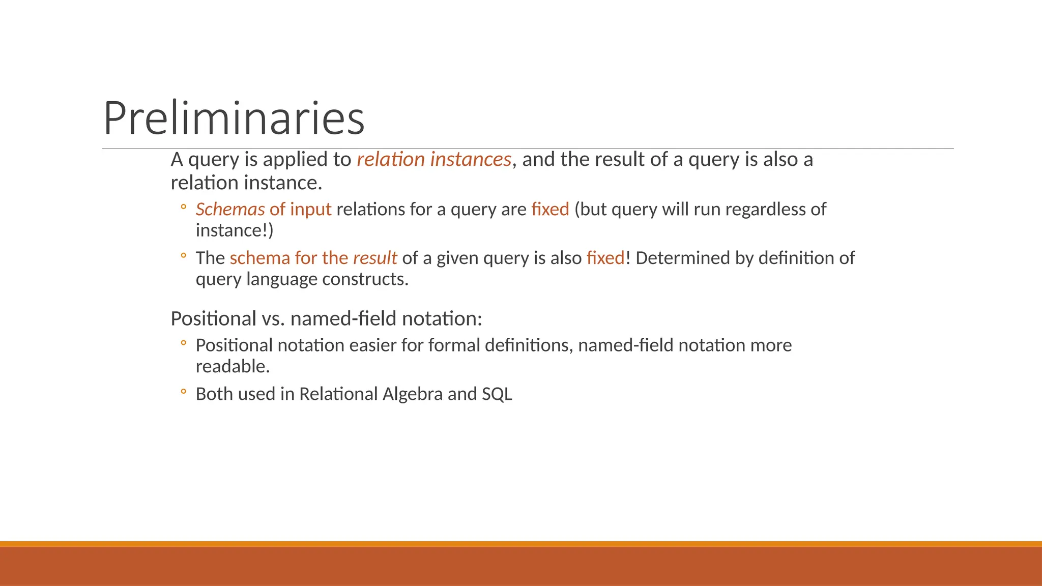 Preliminaries
A query is applied to relation instances, and the result of a query is also a
relation instance.
◦ Schemas of input relations for a query are fixed (but query will run regardless of
instance!)
◦ The schema for the result of a given query is also fixed! Determined by definition of
query language constructs.
Positional vs. named-field notation:
◦ Positional notation easier for formal definitions, named-field notation more
readable.
◦ Both used in Relational Algebra and SQL
 