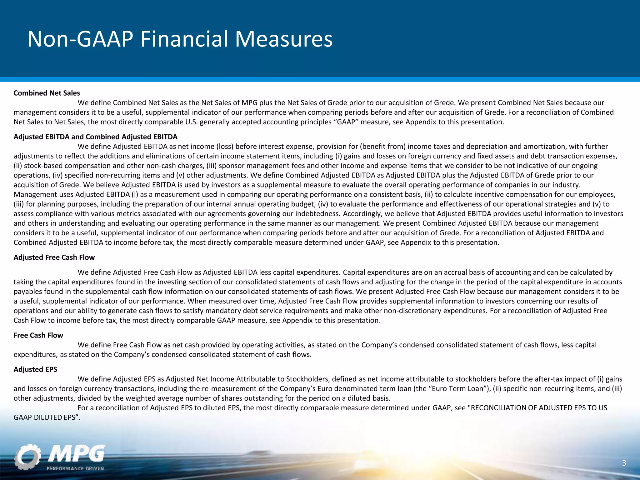 Non-GAAP Financial Measures
Combined Net Sales
We define Combined Net Sales as the Net Sales of MPG plus the Net Sales of Grede prior to our acquisition of Grede. We present Combined Net Sales because our
management considers it to be a useful, supplemental indicator of our performance when comparing periods before and after our acquisition of Grede. For a reconciliation of Combined
Net Sales to Net Sales, the most directly comparable U.S. generally accepted accounting principles “GAAP” measure, see Appendix to this presentation.
Adjusted EBITDA and Combined Adjusted EBITDA
We define Adjusted EBITDA as net income (loss) before interest expense, provision for (benefit from) income taxes and depreciation and amortization, with further
adjustments to reflect the additions and eliminations of certain income statement items, including (i) gains and losses on foreign currency and fixed assets and debt transaction expenses,
(ii) stock-based compensation and other non-cash charges, (iii) sponsor management fees and other income and expense items that we consider to be not indicative of our ongoing
operations, (iv) specified non-recurring items and (v) other adjustments. We define Combined Adjusted EBITDA as Adjusted EBITDA plus the Adjusted EBITDA of Grede prior to our
acquisition of Grede. We believe Adjusted EBITDA is used by investors as a supplemental measure to evaluate the overall operating performance of companies in our industry.
Management uses Adjusted EBITDA (i) as a measurement used in comparing our operating performance on a consistent basis, (ii) to calculate incentive compensation for our employees,
(iii) for planning purposes, including the preparation of our internal annual operating budget, (iv) to evaluate the performance and effectiveness of our operational strategies and (v) to
assess compliance with various metrics associated with our agreements governing our indebtedness. Accordingly, we believe that Adjusted EBITDA provides useful information to investors
and others in understanding and evaluating our operating performance in the same manner as our management. We present Combined Adjusted EBITDA because our management
considers it to be a useful, supplemental indicator of our performance when comparing periods before and after our acquisition of Grede. For a reconciliation of Adjusted EBITDA and
Combined Adjusted EBITDA to income before tax, the most directly comparable measure determined under GAAP, see Appendix to this presentation.
Adjusted Free Cash Flow
We define Adjusted Free Cash Flow as Adjusted EBITDA less capital expenditures. Capital expenditures are on an accrual basis of accounting and can be calculated by
taking the capital expenditures found in the investing section of our consolidated statements of cash flows and adjusting for the change in the period of the capital expenditure in accounts
payables found in the supplemental cash flow information on our consolidated statements of cash flows. We present Adjusted Free Cash Flow because our management considers it to be
a useful, supplemental indicator of our performance. When measured over time, Adjusted Free Cash Flow provides supplemental information to investors concerning our results of
operations and our ability to generate cash flows to satisfy mandatory debt service requirements and make other non-discretionary expenditures. For a reconciliation of Adjusted Free
Cash Flow to income before tax, the most directly comparable GAAP measure, see Appendix to this presentation.
Free Cash Flow
We define Free Cash Flow as net cash provided by operating activities, as stated on the Company’s condensed consolidated statement of cash flows, less capital
expenditures, as stated on the Company’s condensed consolidated statement of cash flows.
Adjusted EPS
We define Adjusted EPS as Adjusted Net Income Attributable to Stockholders, defined as net income attributable to stockholders before the after-tax impact of (i) gains
and losses on foreign currency transactions, including the re-measurement of the Company’s Euro denominated term loan (the “Euro Term Loan”), (ii) specific non-recurring items, and (iii)
other adjustments, divided by the weighted average number of shares outstanding for the period on a diluted basis.
For a reconciliation of Adjusted EPS to diluted EPS, the most directly comparable measure determined under GAAP, see "RECONCILIATION OF ADJUSTED EPS TO US
GAAP DILUTED EPS”.
3
 