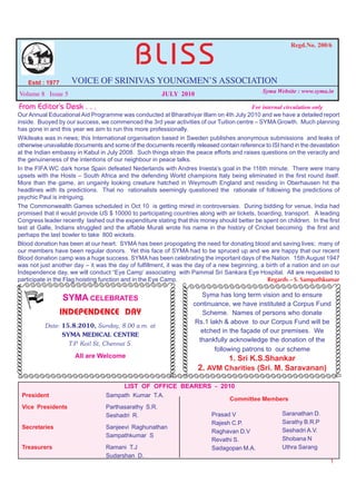 BLISS
                                                                                                                              Regd.No. 200/6




               Estd : 1977     VOICE OF SRINIVAS YOUNGMEN’S ASSOCIATION
                                                                                                                    Syma Website : www.syma.in
     Volume 8 Issue 5                                        JULY 2010
   From Editor’s Desk . . .                                                                 For internal circulation only
  Our Annual Educational Aid Programme was conducted at Bharathiyar Illam on 4th July 2010 and we have a detailed report
  inside. Buoyed by our success, we commenced the 3rd year activities of our Tuition centre – SYMA Growth. Much planning
  has gone in and this year we aim to run this more professionally.
  Wikileaks was in news; this International organisation based in Sweden publishes anonymous submissions and leaks of
  otherwise unavailable documents and some of the documents recently released contain reference to ISI hand in the devastation
  at the Indian embassy in Kabul in July 2008. Such things strain the peace efforts and raises questions on the veracity and
  the genuineness of the intentions of our neighbour in peace talks.
  In the FIFA WC dark horse Spain defeated Nederlands with Andres Iniesta’s goal in the 116th minute. There were many
  upsets with the Hosts – South Africa and the defending World champions Italy being eliminated in the first round itself.
  More than the game, an ungainly looking creature hatched in Weymouth England and residing in Oberhausen hit the
  headlines with its predictions. That no rationalists seemingly questioned the rationale of following the predictions of
  psychic Paul is intriguing.
  The Commonwealth Games scheduled in Oct 10 is getting mired in controversies. During bidding for venue, India had
  promised that it would provide US $ 10000 to participating countries along with air tickets, boarding, transport. A leading
  Congress leader recently lashed out the expenditure stating that this money should better be spent on children. In the first
  test at Galle, Indians struggled and the affable Murali wrote his name in the history of Cricket becoming the first and
  perhaps the last bowler to take 800 wickets.
  Blood donation has been at our heart. SYMA has been propogating the need for donating blood and saving lives; many of
  our members have been regular donors. Yet this face of SYMA had to be spruced up and we are happy that our recent
  Blood donation camp was a huge success. SYMA has been celebrating the important days of the Nation. 15th August 1947
  was not just another day – it was the day of fulfillment, it was the day of a new beginning, a birth of a nation and on our
  Independence day, we will conduct “Eye Camp’ associating with Pammal Sri Sankara Eye Hospital. All are requested to
  participate in the Flag hoisting function and in the Eye Camp.                                  Regards – S. Sampathkumar
  SÃÃÃÃÃÃÃÃÃÃÃÃÃÃÃÃÃÃÃÃÃÃÃÃÃÃ                                      ÃÃÃÃÃÃÃÃÃÃÃÃÃÃÃÃÃÃÃÃÃÃÃÃÃÃ
                                                                              ÃÃÃÃÃÃÃÃÃÃÃÃÃ
                                                              ÃÃÃÃÃÃÃÃÃÃÃÃÃ




                                                                                                                                               ÃÃÃÃÃÃÃÃÃÃÃÃ
ÃÃÃÃÃÃÃÃÃÃÃÃ




                                                                               ÃÃÃÃÃÃÃÃÃÃÃÃ
                                                               ÃÃÃÃÃÃÃÃÃÃÃÃ




                                                                                                                                                ÃÃÃÃÃÃÃÃÃÃÃ
ÃÃÃÃÃÃÃÃÃÃÃÃ




                                                                                                 Syma has long term vision and to ensure
                             SYMA CELEBRATES
                                                                                              continuance, we have instituted a Corpus Fund
                             INDEPENDENCE DAY                                                    Scheme. Names of persons who donate
                                                                                               Rs.1 lakh & above to our Corpus Fund will be
                     Date: 15.8.2010, Sunday, 8.00 a.m. at
                                                                                                 etched in the façade of our premises. We
                           SYMA MEDICAL CENTRE
                                                                                                thankfully acknowledge the donation of the
                             T.P. Koil St, Chennai 5.
                                                                                                      following patrons to our scheme
                                All are Welcome                                                        1. Sri K.S.Shankar
                                                                                               2. AVM Charities (Sri. M. Saravanan)
   ÃÃÃÃÃÃÃÃÃÃÃÃÃÃÃÃÃÃÃÃÃÃÃÃÃÃÃÃÃÃÃÃÃÃÃÃÃÃÃÃÃÃÃÃÃÃÃÃÃÃÃÃÃÃÃÃÃÃ
                                               LIST OF OFFICE BEARERS - 2010
        President                        Sampath Kumar T.A.
                                                                           Committee Members
        Vice Presidents                  Parthasarathy S.R.
                                         Seshadri R.                 Prasad V             Saranathan D.
                                                                     Rajesh C.P.          Sarathy B.R.P
        Secretaries                      Sanjeevi Raghunathan
                                                                     Raghavan D.V         Seshadri A.V.
                                         Sampathkumar S
                                                                     Revathi S.           Shobana N
        Treasurers                       Ramani T.J                  Sadagopan M.A.       Uthra Sarang
                                         Sudarshan D.
                                                                                                                                            1
 
