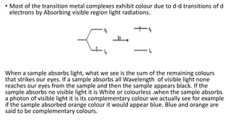 • Most of the transition metal complexes exhibit colour due to d-d transitions of d
electrons by Absorbing visible region light radiations.
When a sample absorbs light, what we see is the sum of the remaining colours
that strikes our eyes. If a sample absorbs all Wavelength of visible light none
reaches our eyes from the sample and then the sample appears black. If the
sample absorbs no visible light it is White or colourless .when the sample absorbs
a photon of visible light it is its complementary colour we actually see for example
if the sample absorbed orange colour it would appear blue. Blue and orange are
said to be complementary colours.
 