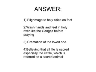 ANSWER: 1) Pilgrimage to holy cities on foot 2)Wash hands and feet in holy river like the Ganges before praying 3) Cremation of the loved one 4)Believing that all life is sacred especially the cattle, which is referred as a sacred animal 