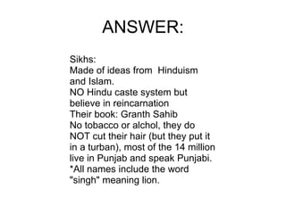 ANSWER: Sikhs: Made of ideas from  Hinduism and Islam. NO Hindu caste system but believe in reincarnation Their book: Granth Sahib No tobacco or alchol, they do NOT cut their hair (but they put it in a turban), most of the 14 million live in Punjab and speak Punjabi. *All names include the word "singh" meaning lion. 