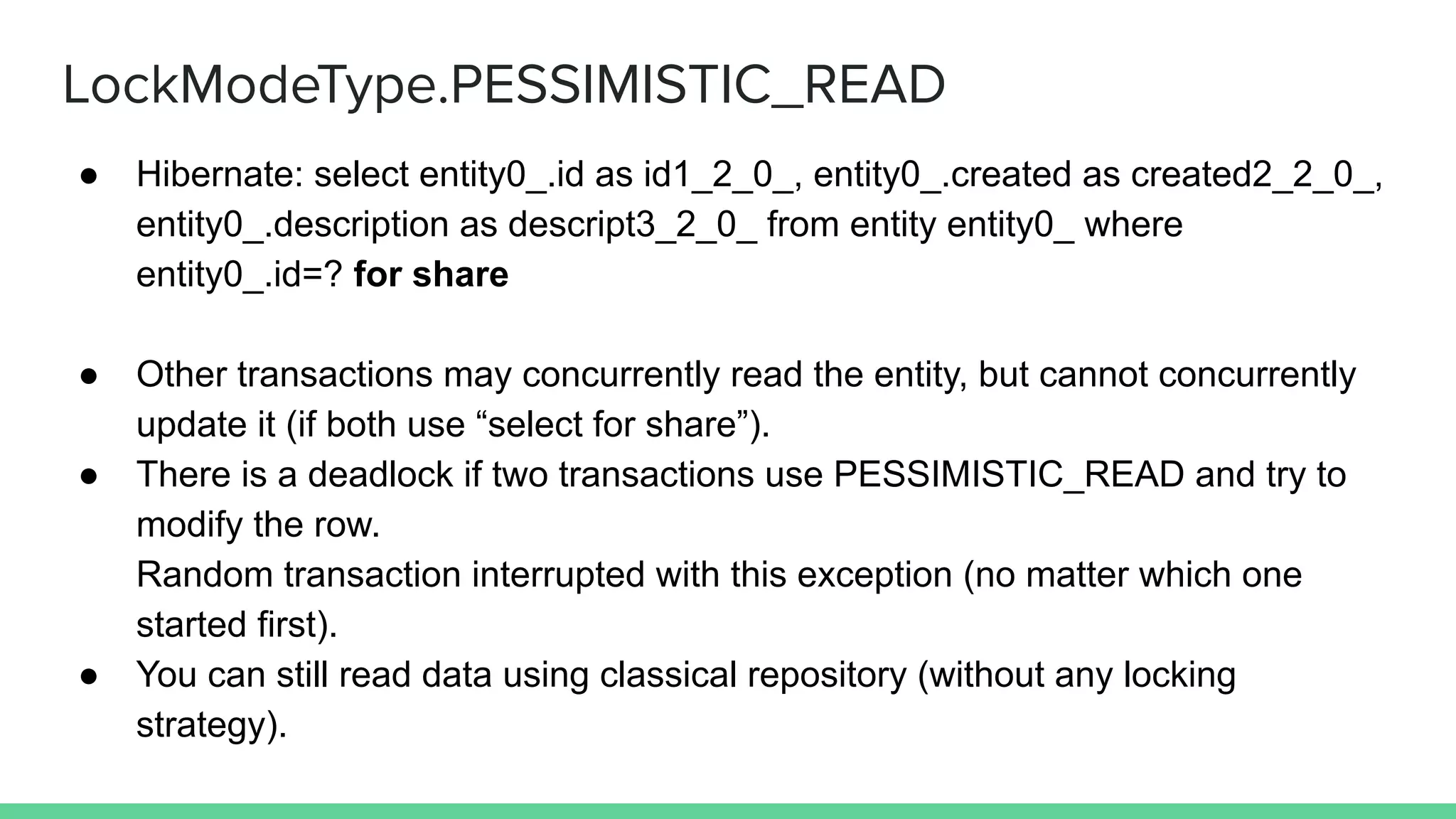 LockModeType.PESSIMISTIC_READ
● Hibernate: select entity0_.id as id1_2_0_, entity0_.created as created2_2_0_,
entity0_.description as descript3_2_0_ from entity entity0_ where
entity0_.id=? for share
● Other transactions may concurrently read the entity, but cannot concurrently
update it (if both use “select for share”).
● There is a deadlock if two transactions use PESSIMISTIC_READ and try to
modify the row.
Random transaction interrupted with this exception (no matter which one
started first).
● You can still read data using classical repository (without any locking
strategy).
 