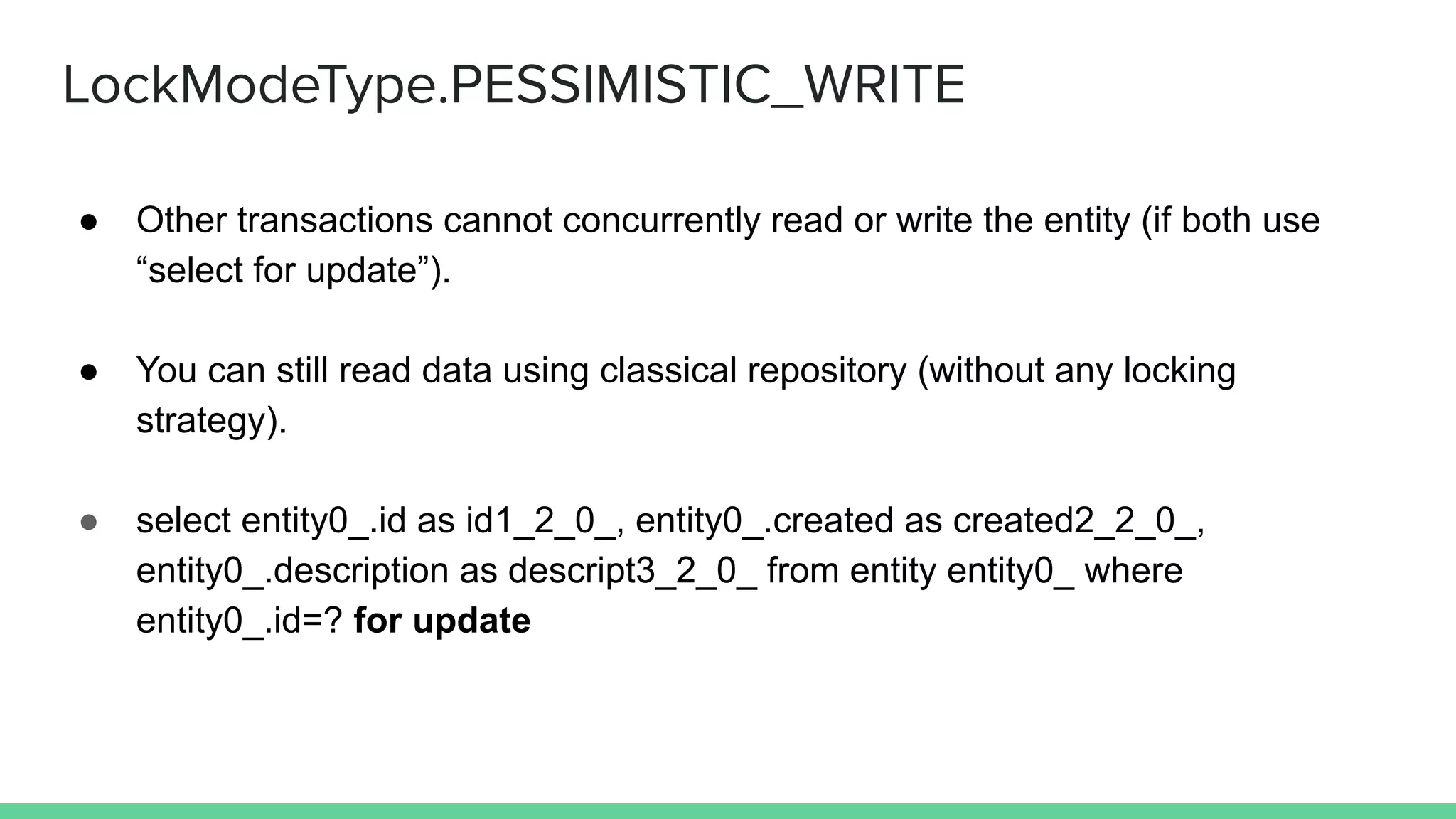 LockModeType.PESSIMISTIC_WRITE
● Other transactions cannot concurrently read or write the entity (if both use
“select for update”).
● You can still read data using classical repository (without any locking
strategy).
● select entity0_.id as id1_2_0_, entity0_.created as created2_2_0_,
entity0_.description as descript3_2_0_ from entity entity0_ where
entity0_.id=? for update
 