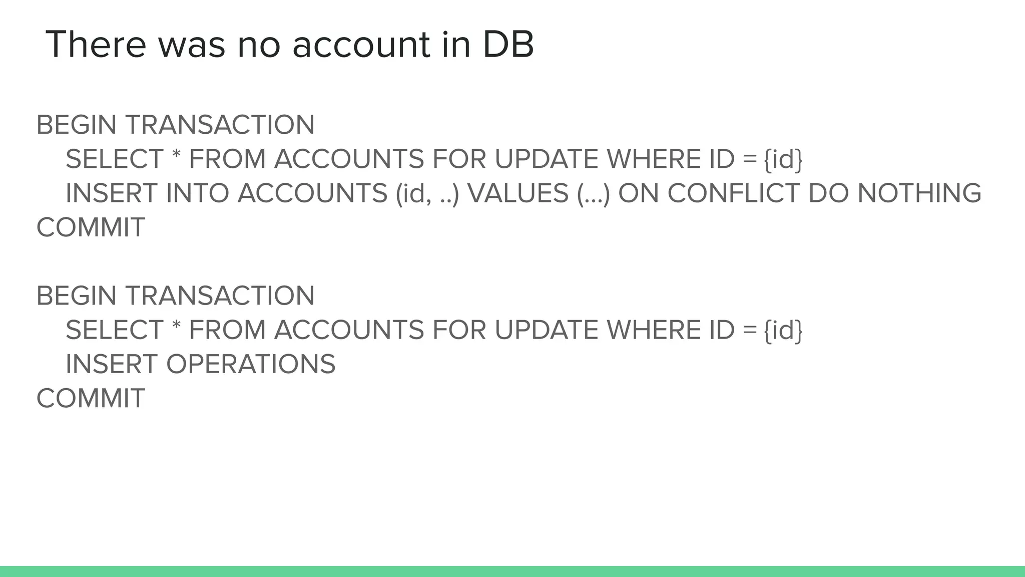 There was no account in DB
BEGIN TRANSACTION
SELECT * FROM ACCOUNTS FOR UPDATE WHERE ID = {id}
INSERT INTO ACCOUNTS (id, ..) VALUES (...) ON CONFLICT DO NOTHING
COMMIT
BEGIN TRANSACTION
SELECT * FROM ACCOUNTS FOR UPDATE WHERE ID = {id}
INSERT OPERATIONS
COMMIT
 