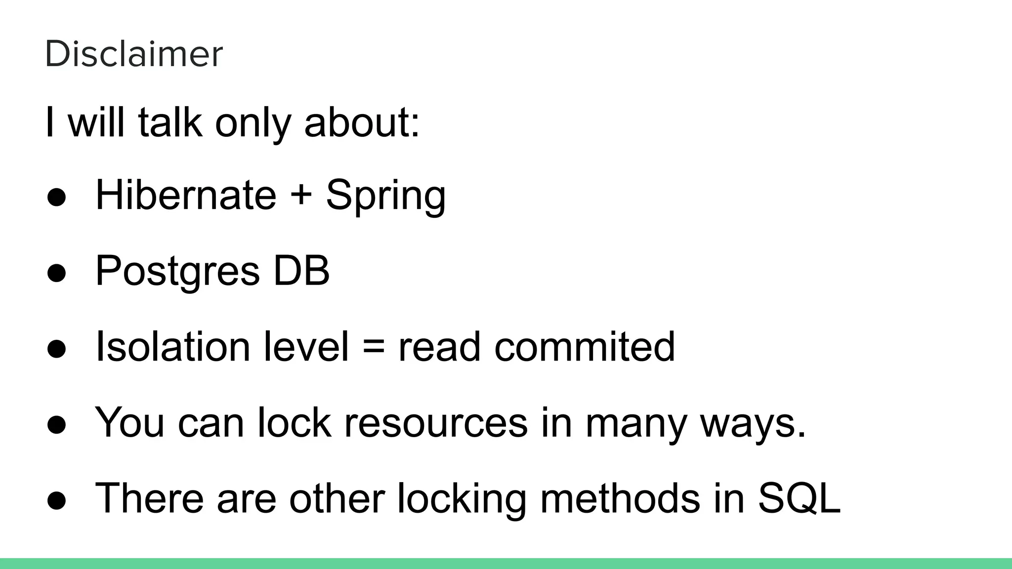 Disclaimer
I will talk only about:
● Hibernate + Spring
● Postgres DB
● Isolation level = read commited
● You can lock resources in many ways.
● There are other locking methods in SQL
 