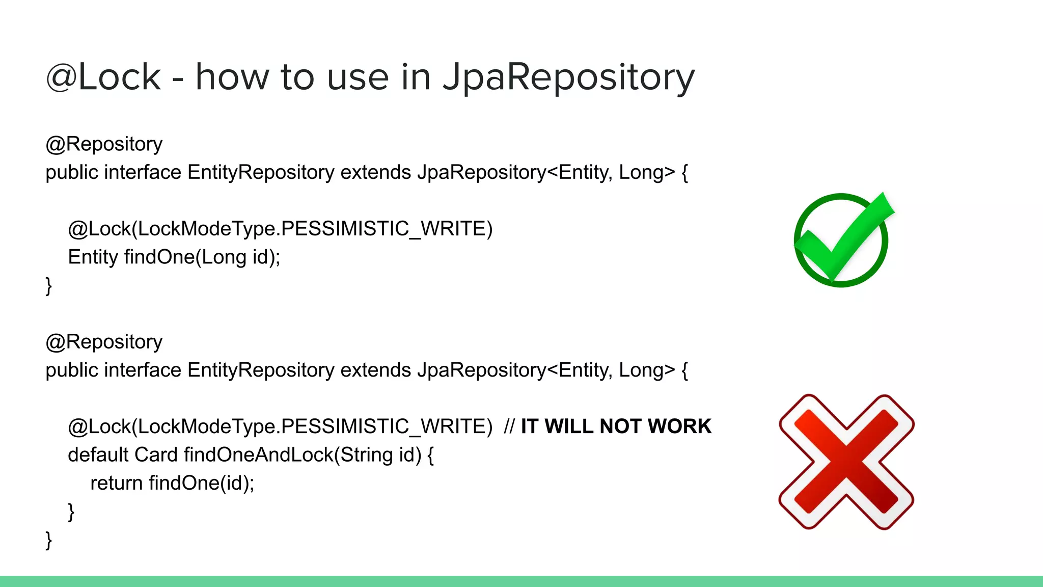 @Lock - how to use in JpaRepository
@Repository
public interface EntityRepository extends JpaRepository<Entity, Long> {
@Lock(LockModeType.PESSIMISTIC_WRITE)
Entity findOne(Long id);
}
@Repository
public interface EntityRepository extends JpaRepository<Entity, Long> {
@Lock(LockModeType.PESSIMISTIC_WRITE) // IT WILL NOT WORK
default Card findOneAndLock(String id) {
return findOne(id);
}
}
 