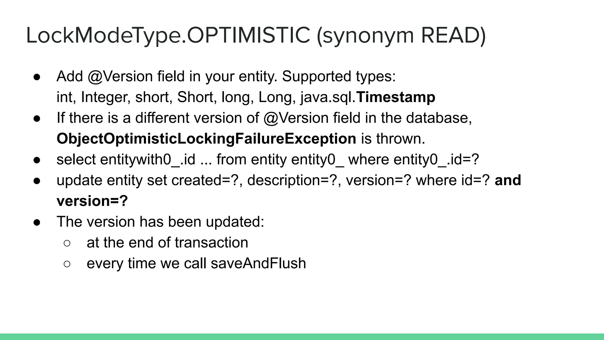 LockModeType.OPTIMISTIC (synonym READ)
● Add @Version field in your entity. Supported types:
int, Integer, short, Short, long, Long, java.sql.Timestamp
● If there is a different version of @Version field in the database,
ObjectOptimisticLockingFailureException is thrown.
● select entitywith0_.id ... from entity entity0_ where entity0_.id=?
● update entity set created=?, description=?, version=? where id=? and
version=?
● The version has been updated:
○ at the end of transaction
○ every time we call saveAndFlush
 