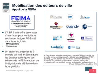3
L’ASIP Santé offre deux types
d’interfaces pour les éditeurs
souhaitant intégrer MSSanté
dans leurs logiciels
• IMAPS/SMTPS
• Web services
Un atelier est organisé le 21
octobre par l’ASIP Santé avec
les équipes techniques des
éditeurs de la FEIMA autour de
l’intégration de MSSanté dans
leurs produits
Rencontre Inter Régionale – 02/10/2014
Mobilisation des éditeurs de ville
Appui de la FEIMA
« Face à cette situation, les éditeurs de la FEIMA ont décidé de
prendre appui sur les protocoles d’intégration publiés par l’ASIP
Santé […] pour réaliser les interfaces entres les différentes
solutions MSSanté proposées et les logiciels métier des
professionnels de santé du secteur ambulatoire qu’ils équipent. »
CP de la FEIMA sur MSSanté du 26 mai 2014
 