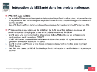 7
PAERPA avec la DSS :
• Le texte PAERPA encadre les expérimentations pour les professionnels sociaux : et permet la mise
à disposition de BAL sécurisées pour les professionnels sociaux. Un domaine @social.msssante.fr
ouvre a cet effet.
• Les ARS Centre et Pays de la Loire testent le processus d’enregistrement, l’ASIP créant les BAL
Présentation du processus de création de BAL pour les acteurs sociaux et
médico-sociaux impliqués dans les expérimentations PAERPA
1. L’ARS signe une convention relative à l’ouverture de BAL MSSanté pour les professionnels
participant aux expérimentations PAERPA
2. L’ARS recrute des professionnels sociaux et médico-sociaux et leur fait signer les conditions
générales d’utilisation du service MSSanté
3. L’ARS fourni à l’ASIP Santé la liste de ces professionnels (suivant un modèle Excel fourni par
l’ASIP Santé)
4. Les BAL sont créées par l’ASIP Santé et le professionnel reçoit son identifiant et mot de passe par
courrier
Intégration de MSSanté dans les projets nationaux
Rencontre Inter Régionale – 02/10/2014
 