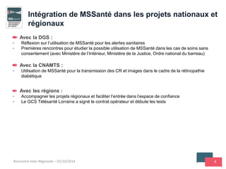 8Rencontre Inter Régionale – 02/10/2014
Avec la DGS :
• Réflexion sur l’utilisation de MSSanté pour les alertes sanitaires
• Premières rencontres pour étudier la possible utilisation de MSSanté dans les cas de soins sans
consentement (avec Ministère de l’Intérieur, Ministère de la Justice, Ordre national du barreau)
Avec la CNAMTS :
• Utilisation de MSSanté pour la transmission des CR et images dans le cadre de la rétinopathie
diabétique
Avec les régions :
• Accompagner les projets régionaux et faciliter l’entrée dans l’espace de confiance
• Le GCS Télésanté Lorraine a signé le contrat opérateur et débute les tests
Intégration de MSSanté dans les projets nationaux et
régionaux
 